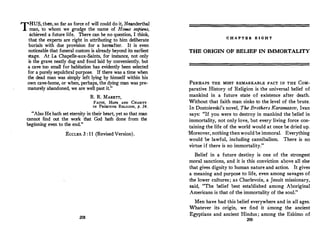 THUS, then, so far as force of will could do it, Neanderthal
man, to whom we grudge the name of Homo sapiens ·
achieved a future Iife. There can be no question, I think:
tha� the e;perts are right in attributing to him deliberate
bur
.
1als wtth due provision for a hereafter. It is even
noticeable that funeral custom is already beyond its earliest
�tage. At La Chapelle-aux-Saints, for instance, not only
1s the grave neatly dug and food laid by conveniently, but
a cave too small for habitation has evidently been selected
for a purely sepulchral purpose. If there was a time when
the dead man was simply left lying by himself within his
own cave-home, or when, perhaps, the dying man was pre­
maturely abandoned, we are well past it.
R. R. MARETT,
FAITH, Hon AND CHARITY
IN PRIMITIVE RELIGION, p. 34.
Also He hath set eternity in their heart, yet so that man
can?ot. find out the work that God hath done from the
beg,nmng even to the end.
EccLES. 3 : 11 (Revised Version).
208
C H A P T E R B I G H T
THE ORIGIN OF BELIEF IN IMMORTALITY
PERHAPS THE MOST REMARKABLE FACT IN THE CoM­
parative History of Religion is the universal belief of
mankind in a future state of existence after death.
Without that faith man sinks to the level of the brute.
In Dostoievski's novel, The Brothers Karamazov, Ivan
says: If you were to destroy in mankind the belief in
immortality, not only love, but every living force con­
taining the life of the world would at once be dried up.
·Moreover, nothing thenwould be immoral. Everything
would be lawful, including cannibalism. There is no
virtue if there is no immortality.
Belief in a future destiny is one of the strongest
moral sanctions, and it is this conviction above all else
that gives dignity to human nature and action. It gives
a meaning and purpose to life, even among savages of
th_e lower cultures; as Charlevoix, a Jesuit missionary,
said, The belief best established among Aboriginal
Americans is that of the immortality of the soul.
Men have had this belief everywhere and in all ages.
Whatever its origin, we find it among the ancient
Egyptians and ancient Hindus ; among the Eskimo of
209
 
