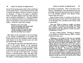 210 ORIGIN OF BELIEF IN IMMORTALITY
the far North and among the tribesof Tierra de) Fuego
on the extreme South. It cannot therefore be the result
of contact with superior cultures or be due to a process
of reasoning. It seems to be innate or instinctive.
None of the great religions teach that death ends all,
and no primitive tribe believes it. Even the Buddhist.
does not understand Nirvana to be annihilation, but a
state or an absorption of the soul into peace and tran­
quillity. Tennyson is right when he sings:
''Whatever crazy sorrow saith
No life that breathes with h;man breath
Hath ever truly longed for death.
'Tis life of which our nerves are scant,
'Tislife, notdeath, for whichwepant
More life and fuller that we want. '
Men believe in the immortality of the soul because
of the intrinsic incompleteness of the present life.
Death closes the door; but we believe it leads to another
room because we see that character grows even after
the faculties begin to decline.
And among all races there have been those who be­
lieved in life eternal because of the imperative
clamor of the affections. Not only in Christian lands,
but among all races, love is stronger than death. Think
of the burial rites of the animist in the deep forests of
Africa or in the isles of the South Seas. In ancient
Greece or to men like Homer, Cicero, and Plato, there
was no question of man's immortality-they believed it.
The religion of ancient Egypt proclaims it in tombs and
ORIGIN OF BELIEF IN IMMORTALITY 211
the witness of monuments. What is the Book of the
Dead or Tutankhamen's tomb and tteasure-house save
an abiding witnessthat theseancients lived for eternity?
It is one unbroken testimony from Mexico, Rome,
Greece, India, and Africa.
· James Freeman Clarke, in writing on the idea of a
future Iife among all races, tells how the ancient tombs
of the Etruscans bear inscriptions that whisper faith
in immortality :
One says, 'While we depart to nought, our essence
rises'; another, 'We rise like a bird' ; another, 'We ascend
to our ancestors' ; another, 'The soul rises like fire.' They
have pictures of the soul seated on a horse, and with a
traveling-bag in its hand.  '
Or take a modern instance. Writing on. Jainism 
in the Review of Nations (January, 1927), a Hindu,
Champat Rai Jain, says:
Happiness is not possible for b.im who has constantly
the fear of death gnawing at his heart. In short, we want
immortality, all-embracing knowledge, and uninterrupted
bliss, and will not be satisfied with anything less. Now,
Jainism discovers that the soul is by its very- nature a
simple substance as distinguished from a compound thing,
endowed with the capacity for infinite all-embracing
knowledge, and blissful. The space at my disposal will
not admit of my enlarging on any of these essential poten­
tialities of the soul substance, or to undertake their proof.
But very strict logical proof is available to prove the Jaina
claim in this respect. Modem experimental psychology is
generally coming round to the view that_the soul is a simple
1
Tm Great Religions, vol. ii, p. 326.
 