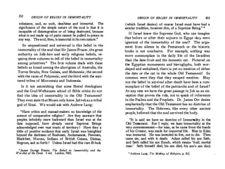 212 ORIGIN OF BELIEF IN IMMORTALITY
. s�bs
_
tance, and, as such, deathless and immortal. The
�ignificance of the simple nature of the soul is that it is
mcap�ble of disintegration or of being destroyed, because
what ts not made up of parts cannot be pulled to pieces in
anyway. The soul,then, is immortal in itsown nature.

So unquestioned and universal is this belief in the
immo�ality of the soul that Sir James Frazer, thegreat
au:hority on folk-lore and early religious beliefs, re­
qmre� thr�e
_
v?lu�es to tell of the belief in immortality
among pnmitives. The first volume dealswith these
beliefs as found among the aborigines of Australia the
Torres Straits, New Guinea, and Melanesia; the se�ond
with the races of Polynesia ; and the third with the scat­
tered tribes of Micronesia and Indonesia.
Is it not astonishing that some liberal theologians
and the Graf-Welhausen school of Bible critics do not
find the idea of immortality in the Old Testament?
They even state that Moses only knew Jahveh as a tribal
god of Sinai. We would ask with Andrew Lang:
_
Have critics and manual-makers no knowledge of the
science of comparative religion? Are they unaware that
peoples infinitely more backward than Israel was at the
date supposed, have already moral Supreme Beings
a
_
cknowledg�-
over
_
vast tracts of territory ? Have they a
tittle of positive evtdence that early Israel was benighted
beyond the darkness of Bushmen, Andamanese, Pawnees,
Blackfeet, Hurons, Indians of British Guiana Dinkas
Negroes, and soforth I Unless Israel had this ra�e ill-luck
1
Ja�es George Frazer, The Belief in Immortality and the
Worship of the Dead. 3 vo1. London, 1922.
OR.IGIN.OF BP:LIEF IN IMMORTALITY 213
(which Israel denies) of course Israel must have had a
secular tradition, however dim, of a Supreme Being. 8
If Israel knew the Supreme God, who can imagine
that before or after their sojourn in Egypt they were
ignorant of the immortality of the soul? The argu­
ment from silence in the Pentateuch or the historic
books is not conclusive. For example, nothing was
more commonplace in the daily life of the Israelites
than the date-fruit and the domestic cat. Pictured on
the Egyptian monuments and hieroglyphs, both wor­
shiped and embalmed, there is yet no mention of either
the date or the cat in the whole Old Testament! So
common were they that they escaped mention. May
not the belief in survival after death have been a com­
monplace of the belief of the patriarchs and of Israel ?
At any rate we have the great passage in Job as an ex­
ception that proves the rule, not to speak of references
in the Psalms and the Prophets. Dr. James Orr denies
emphatically that the Old Testament has no doctrine of
immortality. The Hebrews, like every other ancient
people, believed that the soul survived the body.
It is said we have no doctrine of Immortality in the
Old Testament. But I reply; we have immortality at the
very commencement-for man, as he came from the hands
of his Creator, was made for immortal life. Man in Eden
was immortal. He was intended to live, not to die. Then
came sin, and with it death. Adam called his son Seth,
and Seth called his son Enoch, which means 'frail, mortal
man.' Seth himself died, his son died, his·son's son died.
aAndrew Lang, The Making of Religion, p. 312.
 