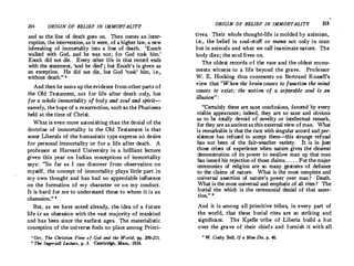 214 ORIGIN OF BELIEF IN IMMORTALITY
and so the line of death goes on. Then comes an inter­
ruption, the intervention, as it were, of a higher law, a new
inbreaking of immortality into a line of death. 'Enoch
walked with God, and he was not; for God took him.'
Enoch did not die. Every other life in that record ends
with the statement, 'and he died' ; but Enoch's is given as
an exception. He did not die, but God 'took' him, i.e.
,
.without death.'' •
And then he sums up the evidence fromother parts of
the Old Testament, not for life after death only, but ·
for a whole immortality of body and soul and sjirit­
namely, the hope of a resurrection, such as the Pharisees
held at the time of Christ.
What is even more astonishing than the denial of the
doctrine of immortality in the Old Testam�nt is that
some· Liberals of the·humanistic type express no desire
for personal immortality or for a life after death. A
professor at Harvard University in a brilliant lecture
given this year on Indian conceptions o f immortality
says : So far as I can discover from observation on
myself, the concept of immortality plays little part in
my own thought and has had no appreciable influence
on the formation of my character or on my conduct.
It is hard for me to understand those to whom it is an
obsession. 11
But, as we have noted already, the idea of a future
life is an obsession with the vast majority of mankind
:ind has been since the earliest ages. The materialistic
conception of the universe finds no place among Primi-
• Orr, The Christian View of God and the World, Pl'· 200-211.
' The Ingersoll uc11'1'e, p. J. Cambridge, Mass., 1934.
ORIGIN OF BELIEF IN IMMORTALITY 215
tives. Their whole thought-life is molded by animism,
i.e., the belief in s oul-stuff or mana not only in man
but in animals and what we call inanimate nature. The
body di.es ; the soul lives on.
The oldest records of the race and the oldest monu­
ments witness to a life beyond the grave. Professor
W. E. Hocking thus comments on Bertrand Russell's
view that When the brain ceases to function the mind
ceases to e�t; the notion of a separable soul is an
illusion:
Certainly these are sane conclusions, favored by every
visible appearance; indeed, they are so sane and obvious
as to be totally devoid of novelty or intellectual remark,
for they are as ancientas this external view of man. What
is remarkable is that the race with singular accord and per­
sistence has refused to accept them-this strange refusal
has not been of the fair-weather variety. It is in just
those crises of experience when nature gives the clearest
demonstration of its power to swallow man up that man
has issued his rejection of those claims. . . . . For the major
ceremonies of religion are so many gestures of defiance
to the claims of nature. What is the most complete and
universal assertion of nature's power over man ? Death.
What is the most universal and emphatic of all rites ? The
burial rite which. is the ceremonial denial of that asser­
,, tion. e
And it is among all primitive tribes, in every part of
the world, that these burial rites are so striking and
significant. The Kpelle tribe of Liberia build a hut
over the grave of their chiefs ·and furnish it with all
' W. Colby Bell, If a Man Die, p. 46.
 