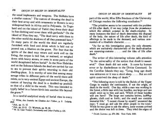 216 ORIGIN OF BELIEF IN IMMORTALITY
the usual implements and weapons. The Shilluks have
a similar custom.' The custom of dressing the dead in
their best array and with ornaments or flowers is very
widespread both in Africa and in Polynesia. In Togo­
land and on the island of Tahiti they dress their dead
in fine clothing and cover them with garlands.• On the
island of Nias they say, The dead carry with them to
the other world the shadows of all they possessed here. 
In many parts of the world the dead are regularly
furnished with food and drink which is laid out or
poured out, a libation on the grave. For fear that the
spirits of the dead may return and work evil on the
living, the corpse is tied fast, or maimed, or weighed
down with heavy stones, or even in some parts of the
world decapitated before burial.' .In the New Hebrides
and on the Solomon Islands the dead are carried far out
to sea to prevent their spirits returning to their old
dwelling-place. It is worthy of note that among many
savage tribes in different parts of the world there still
exists, as in very-ancient Egypt and ancient Europe, the
custom of burying the dead in a doubled-up positio
n
as that of a child in the womb. This was intended to
typify belief in a future birth into another life beyond
the grave.
In a careful analytical study of burial rites in every
' ]. Witte, das Jenzeits im Glauben der VOiker, p. 9. Leipsig,
1924.
' Ibid., pp. 11, 12.
' Ibid., pp. 13-15. Cf. Wameck, pp. 59, 60.
'
0
W. St. qair Tisdall, Christianity and OtherFaiths, p. 131.
ORIGIN OF BELIEF IN IMMORTALITY 217
part ofthe world,. Miss Effie B�ndann of t�e ��
iversity
of Chicago reaches the followmg conclus1on:
The primitive seems to be concerned with the pr?blem
of life after death, if we may judge from the prom,nence
which this attitude assumes in the de°!h-comple�. In
many instances the kind of death determmes the d'.sposal
of the. body, the nature of life after death,· th� ktnd of
offerings to be made to the deceased, and vanous cere­
monials of a ritualistic character, , . . ,
·As far as this investigation goes, the only e!eme?ts
which are exclusively characteristic of �e death-_s,tuation
are mourning-customs . . . . and the idea of hfe after
death. 
The writer of this interesting volume calls attention
to the universality of the notion that death is unnat­
ural. Once death did not exist. It came by human
error or by disobedience to the Divine Command. In
the Caroline Islands they say, Long, long .ago deat?
was unknown or it was a short sleep. . . . . But an evil
spirit contrived the sleep of death.
The following story is told by th� Balolo of th� �pper
Congo to explain the continuance, ,f not the on�, �f
death in the world. One day, while a man was workmg m
the forest a little man with two bundles, one large and one
small, we�t up to him and said, 'Whi:h of �hese bun?1es
will you have? The large one contams knives,, loo�g­
glasses, cloth and so forth; and the smal one contams
immortal life.' 'I cannot choose by myself, answered th
�
man; 'I must go and ask the other people in the to�.
While he was gone to ask the others, some.women arnved
and the choice was left to· them. They tned the edges of
11 Death Customs, pp. 270, 282. New York, 1930.
 
