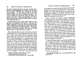 218 ORIGIN OF BELIEF IN IMMORTALITY
the kn(ves, decked themselves in the cloth, admired them­
selves.m the looking-glas;'s, and, without more ado, chose
the big bu?dle. The httle man, picking up the small
bundle, vanished. So when the man came back from th
town, the l!t�e man and his bundles were gone. Th:
�omen exhibited and shared the things, but death con­
tinued on the earth. Hence the people often say 'Oh if
those wm_nen _had only chosen the small bundle, w� sho�ld
not be dymg hke this !'  12
· Among various tribes in New South Wales it is said
t�t men were supposed to live forever. They were for­
bidden to app�oach a certain tree where the wild bees made
a nest. Despite many warnings, some women who coveted
the honey attacked the tree with tomahawks. Whereupon
ou� flew a bat �hich was Death. From now on it could
claim all whom 1t co
.
uld touch with its wings. 18
1:he ?'issionary Murray who traveled all across the
Pacific island area in East Melanesia and New Guiriea
says: I �ave never found in all my wanderings among
s
_avage tribes any who had not some idea of a future
hfe.  And _Rosalind Moss, in a special detailed study
of all t�e tr1�s of the Malay Archipelago, comes to the
conclusion : Thus we have only one authenticated in­
stance of the denial of any future life and doubtful
reports fr?m some degraded Jakun people. The rites
of these .tribes seem to be of the nomadic forest-dweller
!ype,nam�(Y abandonment before death and subsequent
interment.· Even here there may be animistic beliefs
not yet. tabulated. The writer states that this uni-
:: Frazer, The Belief in Immortality, v6l. i, p. 472.
u E. Ben
,
dann, Death Customs, pp. 24, 26.
Th, LifeAfter Death in Oceania, p. 26. Oxford, 1925.
ORIGIN OF BELIEF IN IMMORTALITY 219
versa! belief in a future life can be inferred from burial
customs as far back as the glacial period. The anthro­
pologist can at least bear witness to the age-long and
world-wide prevalence of the belief ; leaving it to the
philosopher to estimate the precise value of the argu­
ment from consent as best he may.  
There is indeed no question among present-day
anthropologists as to the extreme antiquity of the belief
in a future Iife after death. Some burials not only of
the Upper but also of the Lower Palaeolithic Age ap­
pear to indicate. that men at that period buried their
dead with a dim and groping faith that for them life
went on in some fashion beyond the grave. There is a
famous example in the youth of the Neanderthal type
found in the caves of Le Moustier in France. The
position of his arms and weapons with bones of the wild
ox split open for their marrow make it appear reasoil­
able,  says John Murphy, that these accompaniments
of burial were intended as food and weapons for use
after the change we call death.  1•
In the Fiji Islands there is a simple and pathetic cus•
tom of calling to the dead. The savage climbs a high
tree or cliff and looking across the landscape mentions
the name of a dead friend and exclaims: Come backI
come back !  There is a long period of time and of
civilization between this cry and that of Tennyson in
his poem In Memoriam, but the human heart is the
1
1 Op. cit., Foreword, p. ix.
11
John Murphy, Primitive Man: His Essential Quest, p. 152,
Oxford, 1927.
 