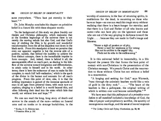 220 ORIGIN OF BELIEF IN IMMORTALITY
same everywhere. Thou hast put eternity in their
heart. 11
Dr. John Murphy concludes his chapter on primitive
belief in a future life with these eloquent words :
In the background of this study we place frankly our
theistic and Christian philosophy, which maintains that
at the formless beginnings of the universe there is not
merely the moving nebula but also God, and that God's
way of clothing the lilies is by growth and wonderful
transformation from the all but shapeless root down in the
black earth. From this standpoint atleast we perceive that
even our apparent negative is but the reverse side of a
positive, namely, that behind the inability to achieve the
first distinct concepts, there is the ineradicable' impulse to
form concepts. And, indeed, there is behind it all, the
Q11conquerable effort on man's part, as sharing in the tide­
flow of the universe toward integration and differentiation,
to attain unity in himself and in his world. In other
terms, there is here the endeavour of man to make his life
complete, to reach full 'self-realization,' which is the spark
of the divine in the human and accounts for all man's
progress. From this point of view, also, it is that the
striking impression is gained of the immense spectacle of
man in all ages from primeval times, with most rare ex­
ceptions, dinging to a belief in a world beyond this, and
often following their dead into the mists which hide that
world, not without love and hope. 18
No one can read the long, long story of death and
sorrow in the annals of the race--written on funeral
urns and on tombs or in strange burial-rites, in the
11
Eccles, 3: 11, Hebrew text.
11 Primitive Man, p. 163.
ORIGIN OF BELIEF IN IMMORTALITY 221
·worship of ancestors, in the fear of returning spirits, in
mutilations for the dead, in mourning as those who
haveno hope--no onecan read,this tragic story without
realizing that there is a heart-hunger for eternity; and
that there is a God and Father of all who knows and
cares--who can have pity on the ignorant and those
who are out of the way groping in darkness toward the
Light . . . . because they are made in God's image and
likeness.
Never a sigh of passion or ofpity,
Never a wail for weakness or'for wrong
Has not its archive in the angels' city,
Finds not its echo in the endlesssong.
It is this universal belief in immortality, in a life
beyond the present life that forms the best point of
contaGt with non-Christians in the presentation of the
Christian message. We preach Christ and the resurrec­
tion to those without Christ but not without a belief
in a resurrection.
A longing and seeking for God,  says Warneck,
runs through the animistic heathen world like a vein
of gold in the dirty rock. . . . . The heart of the
heathen is like a palimpsest, the original writing of
which is written over and become unintelligible. 10
We haveseen thatthis palimpsest of a primitive reve­
lation to all mankind included a knowledge of God, the
idea of prayer and propitiatory sacrifice, the sanctity of
monogamous marriage, and thesenseof moral responsi-
10 The Living Christ and Dying Heathenism, pp. 96, 98.
 