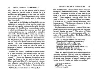 222 ORIGIN OF BELIEF IN IMMORTALITY
bility. We now can add that with the belief in immor-'
tality there was also the belief in another life in a
world-to-come with rewards for the good and punish­
ment for the evil. This is closely related to the various
interpretations primitive peoples give of what takes
place after death.
Some, such as the Shilluks, the Xosa-Kafirs, do not
distinguish an immortality of the soul, but believe that
body and soul together continue to live after death in
accordance with their life here. A much larger number
of primitives distinguish between .soul and body and
even teach that m�n has two souls, both of which live
after death. The Tami of New Guinea say man has a
long soul and a short soul: the former wanders
after death on earth; the latter enters the underworld.
But the great majority of primitive peoples believe in
�ne soul only which exists after the body decays and
hves· on. For a. short time these undying spirits hover
in the vicinity of the corpse and are to be feared or
propitiated or honored. Afterward they enter the r:alm
of the hereafter.
Where is this located? Sometimes on distant islands
or in high mountains, but generally under the earth.
In Nias they call it the city of the dead under­
ground. 20
Among the Eskimos the rainbow is the
bridge that leads to the sky and the better world.
Others 5'.1Y it is the Milky Way that leads to it. Among
many tribes the realm of the dead is in the far West
where the sun sets. The Dyaks of Borneo place the
..J. Witte,DasJen11eitsim. Glauben der VOlker,·pp. 20, 21.
ORIGIN OF BELIEF IN IMMORTALITY 223
next world beyond a fabulous stream across which. (as
among the Greeks and Babylonians) a ferryman tabs
the soul. Therefore the coffin is often made in the
shape of a canoe, as also among the Algonquin In•
di.ans.21
Others speak of a narrow bridge from.thia ,
world to the next. The Akpoto of Benue in Africa say
it is as n,arrow as a sword's edge and a thousand years
journey across! This latter may, however, be due to
infiltration of Islamic eschatology.
The Eskimos picture heaven as a realm of light where
there is no snow nor storm, no sorrow nor weariness,
but only dancing and song.22
The natives of Tahiti
portray the future life of good souls as eternal joy in a
realm of flowers and sunshine. The Indian of North
America, as Pope reminded us,
Sees God in cloudsand hears him inthe wind.
Hissoul proud Science nevertaught to stray
Far as the solar walk, or milky way;
Yet simple nature to hishope has given
Behind the cloud-topt hill an humble heaven . . . .
He thinks admitted to that equal sky
His faithful dog shall bear him company. 11
There is a beautiful touch in the eschatology of the
Andaman Islanders. Not only have they a heaven for .
the warriors but a children's heaven. Here those who
die young spend their days in heavenly meadows catch­
ing the birds of Paradise and feeding on ripe figs.
u J. Witte, op. cit., pp. 21, 22.
 Ibid., p. 24.
11
Pope, Essay on Man, part iii.
.. ]. Witte, op. cit., p. 26.
 