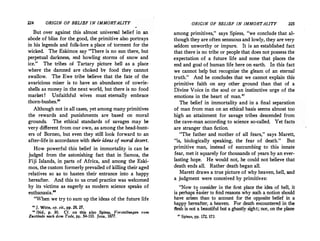 224 ORIGIN OF BELIEF IN IMMORTALITY
But over against this almost universal belief in an
abode of bliss for the good, the primitive also portrays
in his legends and folk-lore a place of torment for the
wicked. The Eskimos say There is no sun there, but
perpetual darkness, and howling storms of snow and
ice. The tribes of Tartary picture hell as a place
where the damned are choked by food they cannot
swallow. The Ewe tribe believe that the fate of the
avaricious miser is to have an abundance of cowrie­
shells as money in the next world, but there is no food
market ! Unfaithful wives must eternally embrace
thorn-bushes.
Although not in all cases, yet among many primitives
the rewards and punishments are based on moral
grounds. The ethical standards of savages may be
very different from our own, as among the head-hunt­
ers of Borneo, but even they still look forward to an
after-life in accordance with their ideas of moral desert.
How powerful this belief in immortality is can be
judged from the astonishing fact that in Samoa, the
Fiji Islands, in parts of Africa, and among the Eski­
mos, the custom formerly prevailed of killing their aged
relatives so as to hasten their entrance into a happy
hereafter. And this to us cruel practice was welcomed
by its victims as eagerly as modern science speaks of
euthanasia.
. When we try to sum up the ideas of the future life
n J. Witte, op. cit., pp. 26, 27.
,. Ibid., p. 30. Cf. on this also Spiess, Vorstellnngen vom
Zustiinde nach dem Tod,, pp. 54-110. Jena, 1877.
ORIGIN OF BELIEF IN IMMORTALITY 225
among primitives, says Spiess, we conclude that al­
though they are often sensuous and lowly, they are'very
seldom unworthy or impure. It is an established fact
that there is no tribe or people that does not possess the
expectation of a future life and none that places the
end and goal of human life here on earth. In this fact
we cannot help but recognize the gleam of an eternal
truth. And he concludes that we cannot explain this
primitive faith on any other ground than that of a
Divine Voice in the soul or an instinctive urge of the
emotions in the heart of man.27
The.belief in immortality and in a final separation
of man from man on an ethical basis seems almost too
high an attainment for savage tribes descended from
the cave-man according to science so-called. Yet facts
are stranger than fiction.
The father and mother of all fears, says Marett,
is, biologically speaking, the fear of death. But
primitive man, instead of succumbing to this innate
fear, met it squarely for thousands of years by an ever­
lasting hope. He would not, he could not believe that
death ends all. Rather death began all.
Marett draws a true picture of why heaven, hell, and
a judgment were conceived by primitives:
Now to consider in the first place the idea of hell, it
is perhaps easier to find reasons why such a notion should
have arisen than to account for the opposite belief in a
happy hereafter, a heaven. For death encountered in the
flesh is not a beautiful but a ghastly sight; nor, on the plane
u Spiess, pp. 172, 173.
 