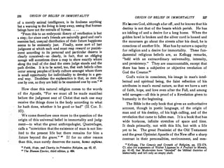226 ORIGIN OF BELIEF IN IMMORTALITY
of a merely animal intelligence, is its fou_lness anything
but a warning to the living to keep away, seemg that human
beings have not the entrails of hyenas... . . . . .
From this to an embryonic theory of retribution 1s but
a step ; for since one's friends are natur�lly good and ?ne's
enemies bad, unequal distribution of their future happmess
seems to be eminently just. Finally, some sort of !ast
judgment at which each soul must reap re_ward or pums�­
ment according to its personal and particular dese1;s_ 1s
clearly conceived-so clearly, in fact, that an obhgmg
savage will sometimes draw a map to_ show exactly where
along the trail of the dead the stem Judge stand� and the
path divides. It is to be noted, too, that such behefs often
occur among peoples of lowly culture amongst wh_om there
is small opportunity for individuality to develop m a ge�­
eral way. Doubtless the explanation is that, as men die .
b . d b .. ..
one .by one, sothey are held to e examme one y one.
How close this natural religion comes to the words
of the Apostle, For we must all be made manifest
before the judgment seat of Christ that each one may
receive the things done in the body according to what
he hath done, whether it he good or bad  (H Cor. 5:
10).
We come therefore once more to the question of the
origin of this universal belief in immortality and judg­
ment-to what the great anthropologist, Quatrefages,
calls a conviction that.the existence of man is not lim­
ited to the present life but there remains for him a
future beyond the grave.  If for no other re�son
than this, man surely deserves the name, homo sapiens.
i, Faith, Hope, and Charity in Primitive Religion, pp. 65, 67.
111
The Human Species, third edition, p. 484.
ORIGIN OF BELIEF IN IMMORTALITY
He knows God, althoughafar off, and he knowsthat his
destiny is not that of the beasts which perish. He has
an inkling of and a desire for a long home. When the
golden bowl is broken and the silver cord is loosed and
the mourners go about the streets after his dead, he is
conscious of another life. Man has by nature a capacity
for religion and a desire for immortality. These fun­
damental religious beliefs are, as Kellogg remarks,
held with an extraordinary universality, intensity,
and persistency. They are unaccountable, except that
there has been a subjective or objective r_evelation of
God the Creator.80
God's voice in conscience, his image in man's intel­
lectual and spiritual being, the faint reflection of his
attributes in man's moral nature, so that we have a sott
of faith, hope, and love even after the Fall, and among ·
wild savages-all this is proof of a Revelation given to
humanity in the beginning.
The Bible is the only book that gives an authoritative
account, though in poetic language, of the origin of
man and of his destiny, of his high calling, and of the
revelation that came to fallen man. It is a book that has
wide horizons, infinite stretches of space and time.
It deals primarily, not with this life, but with a life
yet to be. The great Pessimist of the Old Testament
and the great Optimist Apostle of the New offer a sharp
contrast in their personalities, environment, and mes-
80
Kellogg, The Genesis and Growth of. Religion, pp. 172-174.
Cf. also the arguments of Walter Lippman in A Preface to Morals,
pp. 41-45, that Modernists have decoded the biblical doctrine of
immortality and left only an empt� shell.
 