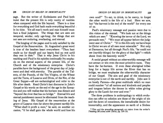 228 ORIGIN OF BELIEF IN IMMORTALITY
sage. But the writer of Ecclesiastes and Paul both
insist that the present life is only vanity of vanities
when compared with the life beyond. There is a time
for everything and God hath made everything beautiful
in its time. Yet all man's work and man himself mus(
face a final judgment. The things that are seen are
temporal, secular, only age-long ; the things that are
not seen are enduring, everlasting, and eternal.
The longing of the pagan soul is only satisfied by the
Gospel of the Resurrection. St. Augustine's great word
is true of the heathen heart everywhere: Thou hast
made us for thyself and o�r hearts find no ;es� un�il
they rest in thee. That 1s why Jesus Chmt m his
teaching and Paul in his epistles continually lay empha­
sis on the eternal aspects of the present life, of the
Church and of the ·missionary enterprise. Christ's
parables have the background of the great day of judg­
ment and deal with.eternity. The parable of the Tal­
ents, of the Pounds, of the Ten Virgins, of the Wheat
and the Tares, of Lazarus and Dives, of the Net, of the
Great Supper-all are eschatological and refer to the
life after death. Read Christ's last discourse in John's
Gospel or his words on the end c,f the age in the Synop­
tics and you will realize that his horizon was distant and
beyond the river that has no bridge. Eternal life and
eternal punishment cannot be eliminated from the teach­
ing of Jesus. His Gospel of the resurrection at the
grave of Lazarus rises far above the present earthly life.
What shall it profit a man, he said, on another ace
casion, if he shall gain the whole world and lose his
ORIGIN OF BELIEF IN IMMORTALITY 229
own soul? To eat, to drink, to be merry, to forget
the other world is the life of a fool. Here we sow,
but the harvest is the end of the world for every one
of us.
Paul's missionary message and passion were due to
this vision of the eternal. We look not at the things
which are seen. Knowing the terror of the Lord, we
persuade men. We must all appear before the judg­
ment seat of Christ. If in this life only we have hope
in Christ we are of all men most miserable. Not only
at Damascus, but all through Paul's life, he could not
see (earthly things) for the glory of that light-which
shone from the heavenly world.
A social gospel without an otherworldly message will
not attract or win even the most primitive races. They
have the far-horizon. If even these aboriginal tribes
long for a happy life across the River that has no
bridge, we must emphasize the otherworldly character
of our Gospel. The aim and goal of the missionary
enterprise is not of the earth and earthly. John saw it
on lonely Patmos--the great multitude which no man
could number of all nations and kindreds and peoples
and tongues before the throne in white robes giving
glory to the Lamb for ever and ever.
The three problems in anthropology to which evolu­
tion can offer.no solution are those of the origin of sin
and the dawn of conscience, the ineradicable desire for
immortality, and the appearance on earth of a Sinless
11
This and the preceding paragraph are taken from the writer's
Thinking Missions with Christ, pp. 129-131.
 