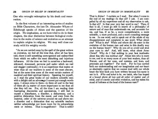 Z30 ORIGIN OF BELIEF IN IMMORTALITY
One who wrought redemption by his death and resur­
rection.
In. the first volume of an interesting series of studies
on Bible ;:haracters, the late Dr. Alexander Whyte of
Edinburgh speaks of Adam and the question of his
origin. He emphasizes, as we have tried to do in these
chapters, the clear distinction between biological evolu­
tion in the realm of science and evolution as an attempt
to explain origins in religion. We may well close our
study with his weighty words:
As we are carried away by the spell of thegreat writers
on evolution, we feel all the time that, after all has been
told, there is still something unrecognized and undescribed
from which we suffer the most disturbing and injurious
influences. All the time we feel in ourselves a backward,
sideward, downward, perverse pull under which we reel ·
and stagger continually; it is an experience that makes us
wiser than all our teachers in some of the most obscure,
but at the same time some of the most certain matters of
mankind and their spiritual history. Speaking for myself,
as· I read the great books of our modern scientific men
witha delight and an advantage I cannot put enough words
upon, I always miss in them-in them all and in the best
of them all-a, matter of more importance to me than all
else they tell me. . For, all the time I am reading their
fascinating discoveries and speculations, I still feel in
myself a disturbance, a disorder, a disharmony, and a
positive dislocation from the moral, and even from the
material, order of the universe around me and above me:
a disorder and a dislocation that my scientific teachers
neither acknowledge nor leave room for its acknowledg­
ment or redress. That is magnificent! That is noble!
ORIGIN OF BELIEF IN IMMORTALITY Z31
That is divine ! I exclaim as I read. · But when I come to
the end of my reading-Is that all? I ask. I am com­
pelled by all my experience and all my observation to ask,
Is that all? Is that your very last word to me? Then, if
that is all, I must go still in search of a philosophy of
nature and of man that understands me, and aecounts for
me, and has, if so be, a more comprehensive, a more
scientific, a more profound, and a more consoling message
to me. In one word, and to speak out of the whole of my
disappointment and complaint in one word, .What about
sin? What is sin? When and where did sin enter in the
evolution of·the human race and seize in this deadly way
on the human heart? Why do you all so avoid and shut
your eyes to sin? And, still more, what about Jesus
Christ? Why do I find nothing in your best textbooks
about him who was without sin? About him who is more
to me, and to so many more of your best readers, than all
Nature, and all her suns, and systems, and laws, and
processes put together ? Far more. For he has carried
both our understanding and our irnagination and our heart
so absolutely captive that we cannot read with our whole
heart the best book you have written because his,name is
not in it. Who and what is he, we insist, who has leaped
at a bound above all law and all order of matter and of
mind, and of cosmic and ethic evolution, and has taken his
stand of holiness at the head of the human race? 
 