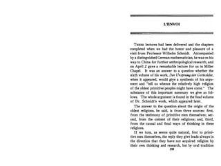 L'ENVOI
THESE lectures had been delivered and the chapters
completed when we had the honor and pleasure of a
visit from Professor Wilhelm Schmidt. Accompanied
by a distinguished German mathematician, he was on his
way to China for further anthropological research, and
on April 2 gave a remarkable lecture for us in Miller
Chapel. It was an answer to a question whether the
sixth volume of his work, Der Ursprung der Gottesidee,
when it appeared, would give a synthesis of his argu-
ment and tell us whence the relatively high religion
of the_oldest primitive peoples might have come. The
substance of this important summary we give as fol­
lows. The whole argument is found in the final volume
of Dr. Schmidt's work, which appeared later.
The answer to the question about the origin of the
oldest religions, he said, is from three sources: first,
from the testimony of primitive men themselves; sec­
ond, from the content of their religions; and, third,
from the causal and final ways of thinking in these
religions.
If we tum, as seems quite natural, first to primi­
tive men themselves, the reply they give leads always in
the direction that they have not acquired religion by
their own thinking and research, but by oral tradition
233
 