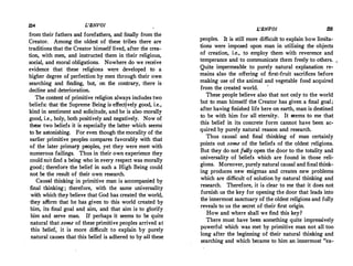 234 L'BNVOI
from their fathers and forefathers, and finally from the
Creator. Among the oldest of these tribes there are
traditions that the Creator himself lived, after the crea­
tion, with men, and instructed them in their religious,
social, and moral obligations. Nowhere do we receive
evidence that these · religions were developed to a
higher degree of perfection by men through their own
searching and finding, but, ·on the contrary, there is
decline and deterioration.
The content of primitive religion always includes two
beliefs: that the Supreme Being is effectively good, i.e.,
kind in sentiment and soli�itude, and he·is also morally
good, i.e., holy, both positively and negatively. Now of
these two beliefs it is especially the latter which seems
to be astonishing. For even though the morality of the
earlier primitive peoples compares favorably with that
of the later primary peoples, yet they were men with
numerous failings. Thus in their own experience they
could not find a being who in every respect was morally
good; therefore the belief in such a High Being could
not be the result of their .own research.
Causal thinking in primitive man is accompanied by
final thinking ; therefore, with the same universality
with which they believe that God has created the world,
they affirm that he has given to this world created· by
him, its final goal and aim, and that aim is to glorify
him and serve man. If perhaps it seems to be quite
natural that some of these primitive peoples arrived at
this belief, it is more difficult to explain by purely
natural causes that this belief is adhered to by all these
I:BNPOI 2;35
peoples. It is still more difficult to explain how limita­
tions were imposed upon man in utilizing the objects
of creation, i.e., to employ them with reverence and
temperance and to communicate them freely to others.
Quite impermeable to purely natural explanation re- '
mains also the offering of first-fruit sacrifices before
making use of the animal and vegetable food acquired
from the created world.
These people believe also that not only to the world
but to man himself the Creator has given a final goal;
after having finished life here on earth, man is destined
to be with him for ·all eternity. It seems to me that
this belief in its concrete form cannot have been ac­
quired by purely natural reason and research.
Thus causal and final thinking of man certainly
points out some of the beliefs of the oldest religions.
But they do not fully open the 4oor to the totality and
universality of beliefs which are found in those reli­
gions. Moreover, purely natural causal and final think­
ing produces new enigmas and creates new problems
which are difficult of solution by natural thinking and
research. Therefore, it is clear to me that it does not
furnish us the key for opening the door that leads into
the innermost sanctuary of the oldest religions and fully
reveals to us the secret of their first origin.
How and where shall we find this key?
There must have been something quite impressively
powerful which was met by primitive man not all too
long after the beginning of their natural thinking and
searching and which became to him an innermost ex-
 