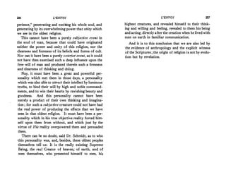 236 L'ENVOI
perience, penetrating and exciting his whole soul, and
generating by its overwhelming power that unity which
we see in the oldest religion.
This cannot have been a purely subjective event in
the soul of man, because that could have originated
neither .the power and unity of this religion, nor the
clearness and firmness of its beliefs and forms of cult.
Nor can it have been a purely exterior event, as it could
not have then exercised such a deep influence upon the
free will of man and produced therein such a firmness
and clearness of thinking and doing.
Nay, it must have been a great and powerful per­
sonality which met them in those days, a personality
which was also able to attract their intellect by luminous
truths, to bind their will by high and noble command­
ments, and to win their hearts by ravishing beauty and
goodness. And this personality cannot have been
merely a product of their own thinking and imagina­
tion ; for such a subjective creature could not have had
the real power of producing the effects that we have
seen in that oldest religion. It must have been a per­
sonality which in his true objective reality forced him­
self 11pon them from without, and which just by the
virtue of His reality overpowered them and persuaded
them.
There can be no doubt, said Dr. Schmidt, as to who
•this personality was, and, besides, these oldest peoples
themselves tell us: It is the really existing Supreme
Being, the real Creator of heaven; of earth, and of
men themselves, who presented himself to men, his
L'ENVOI 237
highest creatures, and revealed himself to their think­
ing and willing and feeling, revealed to them his being
and acting, directly after the creation when he livedwith
men on earth in familiar communication.
And it is to this conclusion that we are also led by
the evidence of anthropology and the explicit witness
of the Scriptures ; the origin of religion is not by evolu­
tion but by revelation.
 