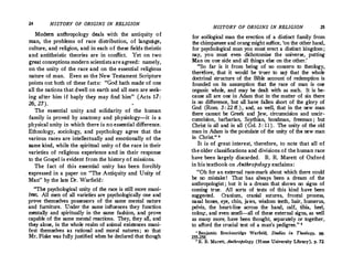 24 HISTORY OF ORIGINS IN RELIGION
Modern anthropology deals with the antiquity of
man, the problems of race distribution, of langu�ge,
culture, and religion, and in each of these fields theistic
and antitheistic theories are in conflict. Yet on two
�eat conceptions modern scientists areagreed: namely,
on the unity of the race and on the essential religious
nature of man. Even so the New Testament Scripture
points out both of these facts: "Goel hath made of one
all the nations that dwell on earth and all men are seek­
ing after him if haply they may find him " (Acts 17:
26, 27).
The essential .unity and solidarity of the human
family is proved by anatomy and physiology-it is a
physical unity in which there is no essential difference.
Ethnology, sociology, and psychology agree that the
various races are intellectually and emotionally of the
same kind, while the spiritual unity of the race in their
· varieties of religious experience and in their response
to the Gospel is evident from the history of missions.
The fact of this essential unity has been forcibly
expressed in a paper. on "The Antiquity and Unity of
Man" by the late Dr. Warfield:
"The psychological unity of the race is still more mani­
fC!!t. All men of all varieties are psychologically one and
prove themselves possessors of the same mental nature
and furniture. Under the same influences they function
mentally and spiritually in the same fashion, and prove
capable of the same mental reactions. They, they all, and
they alone, in the whole realm of animal existences mani­
fest themselves as rational and moral natures ; so ·that
Mr. Fiske was fully justified when he declared that though
HISTORY OF ORIGINS IN RELIGION 25
for zoological man the erection of a distinct family from
the chimpanzee and orangmight suffice, 'on the other hand,
for psychological man you must erect a distinct kingdom;
nay, you must even dichotomize the universe, putting
Man on one side and all things else on the other.'
"So far is it from being of no concern to theology,
therefore, that it would be truer to say that the whole
doctrinal structure of the Bible account of redemption is
founded on its assumption that the race of man is one
organic whole, and may be dealt with as such. It is be­
cause all are one in Adam that in the matter of sin there
is no difference, but all have fallen short of the glory of
God (Rom. 3 : 22 ff. ), and, as well, that in the new man
there cannot be Greek and Jew, circumcision and uncir­
cumcision, .barbarian, Scythian, bondman, freeman ;- but
Christ is all and in all (Col.3 : 11 ). The unity of the old
man in Adam is the postulate of the unity of the new man
in Christ.
" '
It is of great interest, therefore, to note that all of
the older classifications and divisions of the human race
have been largely discarded. R.R. Marett of Oxford
in his textbook on Anthropology exclaims:
"Oh for an external race-mark about which there could
be no mistake! That has always been a dream of the
anthropologist ; but it is a dream that shows no signs of
coming true. All sorts of tests of this kind have been
suggested. Cranium, cranial sutures, frontal process,
nasal bone�, eye, chin, jaws, wisdom teeth, hair, humerus,
pelvis, the heart-line across the hand, calf, tibia, heel,
colotU", and even smell-all of these external signs, as well
as many more, have been thought, separately or together,
to afford the crucial test of a man's pedigree.
'' '
• Benjamin Breckenridge Warfield, Studies in Theolugy, pp.
255-258.
' R. R. Marett, AKthropology (Home University Library), p. 72.
 
