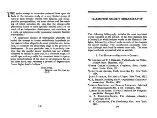 THE entire attempt to formulate universal laws upon the
basis of the intensive study of a very limited group of
cultural facts literally bristles with fallacies and insup-
portable presuppositions, the most obvious and far-reach­
ing of which embodies the idea that the ethnographic
phenomena found in some specially selected area are the
result of an independent development, and constitute, as
it were, alt indigenous entity possessing complete historic
individuality.
A suppressed element of irrefragable absurdity lies
behind the attempt to frame evolutionary hypothesis on
the basis of tribes alleged to be most primitive and, there­
fore, to constitute the elementary stage in the process of
development. In any particular case, it is perfectly pos­
sible that the specific people involved has not wilfully
contrived to remain in statu quo, in a chrysalis stage, for
untold ages, and so provide the convenient basis for specu­
lative reconstructions of the order of development, but on
the other hand, may represent a process of degeneration
from a higher level of culture.
SCHLEITER,
RELIGION AND CULTURE, pp.
10, 19.
24-0
CLASSIFIED SELECT BIBLIOGRAPHY
THE following bibliography includes the most important
works consulted on the subject. It has been classified into
a General List which includes works on the History of Re­
ligion, followed by a list of books on each of the chapters
for special reading. This classification necessarily over­
laps, although each book is entered once only. The most
important books are marked with an asterisk.
I. THE HISTORY OF RELIGION IN GENERAL
*B. ALKEMA and T. J. BEZEMER, Volkenkunde van Neder­
landsch-lndie. Haarlem, 1927.
*COMTE GOBLET D'ALVIELLA, Croyances, Rites, Institu-
tions. 3 vols. Paris, 1911.
*JoHN CLARK ARCHER, Faiths Men Lwe By. New York,
1934.
JOHN BACHELOR, The Ainu of Japan. New York, 1903.
*K. L. BELLON, lnleiding tot de Vergelijkende Godsdienst­
, wetenschap. Mecklen, 1932.
*ALFRED BERTHOLET tmd EDWARD LEHMANN, Lehrbuch
der Religionsgeschichte. 2 vol. Tiibingen, 1925.
ALFRED BLUM-ERNST, Wurms Handbuch der Religions­
geschichte. Stuttgart, 1929.
A. R. RADCLIFFE-BROWN, The Andaman Islanders,
Cambridge, 1933.
G. K. CHESTERTON, The Everlasting Man. New York,
1925.
241
 
