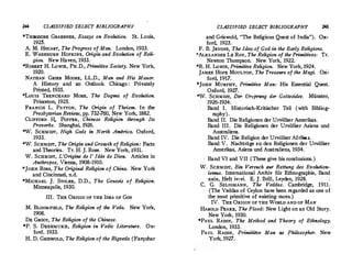 244 CLASSIFIED SELECT BIBLIOGRAPHY
*THEODORE GRAEBNER, Essays on Evolution. St. Louis,
1925.
A. M. HocART, The Progress of Man. London, 1933.
E. w.ASHBURN HOPKINS, Origin and Evolution of Reli­
gion. New Haven, 1933.
*ROBERT H. Lowrn, PH.D., Primitive Society. New York,
1920.
NATHAN GRIER MOORE, LL.D., Man and His Manor.
A History and an Outlook. Chicago : Privately
Printed, 1935.
*Louis TRENCHARD MORE, The Dogma of Evolution.
Princeton, 1925.
FRANCIS L. PATTON, The Origin of Theism. In the
Presbyterian Review, pp. 732-760, New York, 1882.
CLIFFORD IL POPPER, Chinese Religion through Its
Proverbs. Shanghai, 1926.
*W. SCHMIDT, High Gods in North Amtrica. Oxford,
1933.
*W. SCHMIDT, The Origin and Growth of Religion: Facts
and Theories. Tr. H. J. Rose. New York, 1931. .
W. SCHMIDT, L'Origine de l' !dee de Dieu. Articles in
Anthropos, Vienna, 1908-1910.
*JOHN Ross, The Original Religion of China. New York
and Cincinnati, n.d.
*MICHAEL J. STOLEE, D.D., The Genesis of Religion.
Minneapolis, 1930.
III. THE ORIGIN OF THE lnEA OF Goo
M. BLOOMFIELD, The Religion of the Veda. New York,
1908.
DE GROOT, The Religion of the Chinese.
*P. S. DESHMUKH, Religion in Vedic Literature. Ox­
ford, 1933.
H. D. GRISWOLD, The Religion of the Rigveda (Farquhar
CLASSIFIED SELECT BIBLIOGRAPHY 245
and Griswold, The Religious Quest of India ).· Ox­
ford, 1923.
F. B. JEVONS, The Idea of God in theEarly Religions.
*AL.
'ANDER LE Rov, The Religion·of the Primitives: Tr.
Newton Thompson. New York, 1922.
*R. H. Lowrn, Primitive Religion. New York, 1924.
JAMES HOPE MOULTON, The Treasure of the Magi. Ox­
ford, 1917.
*JoHN MURPHY, Primitive Man: His Essential Quest.
Oxford, 1927.
*W. SCHMIDT, Der Ursprung der Gottesidee. Munster,
1926-1934.
Band I. Historisch-Kritischer Tei! (with Bibliog­
raphy ).
Band II. Die Religionen der Urvolker Amerikas.
Band III. Die Religionen der Urviilker Asiens und
Australiens.
Band IV. Die Religion der Urviilker Afrikas.
Band V. Nachtrage zu den Religionen der Urviilker
Amerikas, Asiens und Australiens, 1934.
Band VI and VII (These give his conclusions. )
W. SCHMIDT, Ein Versuch sur Rettung des Evolution­
ismus. International Archiv fiir Ethnographie, Band
xxix, Heft iv-vi. E. J. Brill, Leyden, 1928.
C. G. SELIGMANN, The Veddas. Cambridge, 1911.
(The Veddas of Ceylon have been regarded as op.e of
the most primitive of existing races. )
IV. THE ORIGIN OF THE WORLD AND OF MAN
HAROLD PEAKE, The Flood: New Light on an Old Story.
New York, 1930.
*PAUL RADIN, . The Method. and Theory of Ethnology.
London, 1933.
PAUL RADIN, Primititve Man as Philosopher. New
York, 1927.
 