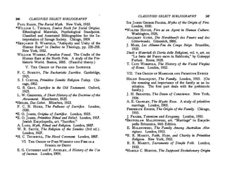 246 CLASSIFIED SELECT BIBLIOGRAPHY
PAUL RADIN, Th.e Racial Myth. New York, 1933.
*WILLIAM L.THOMAS, Source Book for Social Origins.
Ethnological Materials, Psychological Standpoint.
Classified and Annotated Bibliographies for the In­
. terpretation of Savage Society. Chicago, 1909.
*BENJAMIN B. WARFIELD, Antiquity and Unity of the
'
Human Race in Studies in Theology, pp.235-258.
New York, 1932.
WILLIAM WARREN, Paradise Found. The Cradle of the
Human Race at the North Pole. A study of the Pre­
historic World. Boston, 1885. (Fanciful theory.)
V. THE ORIGIN OF PRAYER AND· SACRIFICE
F. C. BURKITT, The Eucharistic Sacrifice. Cambridge,
1921. . .
S. I. CuRTiss, Primitive Semitic Religion Today. Chi­
cago, 1902.
G. B. GRAY, Sacrifice in the Old Testament. Oxford,
1925.
L. W.GRENSTED, A Short History of the Doctrine of the
Atonement. Manchester, 1920. ·
*HEILER, Das Gebel. Miinchen, 1923.
F. C. N. HICKS, The Fullness of Sacrifice. London,
· 1930.
*E. 0. JAMES, Origins of Sacrifice. London, 1935.
*E. 0. JAMES, Primitive Ritual and Belief. London, 1917.
Jewish Encyclopedia, art. Sacrifice.
A.LANG, Myth, Ritual and Religion. London, 1887.
W. R. SMITH, The Religion of the Semites (3rd ed.).
London, 1927.
*H.C. TRUMBULL, The Blood Covenant. London, 1887.
VI. THE ORIGIN OF FIRE-WORSHIP AND FIRE AS A
SYMBOL
0
0F DEITY
E.G.CUTHBERT and F. ATCHLEY, A History of the Use
af Incense. London, 1909.
CLASSIFIED SELECT BIBLIOGRAPHY 247
SIR JAMES GEORGE FRAZER, Myths of the Origin of Fire.
London, 1930.
*WALTER HotiGH, Fire as an Agent, in Human Culture.
Washington, 1926.
ADALBERT KUHN, Die Herabkunft des Feuers und des
, Gottertranks. Giitersloh, 1886.
J. MAES, Les Allume-Feu du Congo Beige. Bruxelles,
. 1933.
Studi e Materiali di Storia delle Religioni, vol.v, art. on
La festa de! Fuoco sacra in Babilonia, by Guiseppi
Furlani. Rome, 1928.
T. CATO WORSFOLD, The History of the Vestal Virgins
of Rome. London, 1932.
VII. THE ORIGIN OF MARRIAGE AND PRIMITIVE ETHICS
HELEN BosANQUET, The Family. London, 1915. (On
the meaning and importance of the family as an in­
stitution. The first part deals with the prehistoric
family.)
J.H.BREASTED, The·Dawn of Conscience. New York
1934.
'
A. E.CRAWLEY, The Mystic Rose. A study of primitive
marriage. London, 1905.
FREDERICK ENGEIS, The Origin of the Family. Chicago,
1910.
. .
J. FRAZER, Totemism and Exogamy. Lond'on, 1910.
*BRUNISLAw MALINOWSKI, art. Marriage in Encyclo:..
pedia Britannica, 14th Edition.
E. MALINOWSKI, The Family Among Australian Abo­
rigines. London, 1913.
*R. R. MARETT, Faith, Hope, and Charity in Primitive
Religion. New York, 1932.
R. R. MARETT, Sacraments of Simple Folk. London,
1933. ·
*HAROLD C. MORTON, The Supposed Evolutionary Origin
 