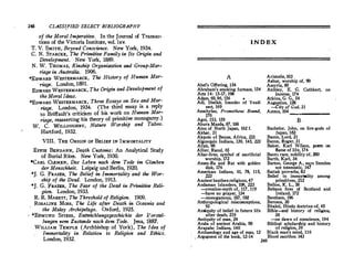 248 CLASSIFIED SELECT BIBLIOGRAPHY
of the Moral Imperative. In the Journal of Transac­
tions of the Victoria Institute, vol.!xv.
T.V.SMITH, Beyond Conscience. New York, 1934.
C.N.STARCKE, The Primitive Family in Its Origin and
Development. New York, 1889.
N.W.THOMAS, Kinship Organization and Group-Mar­
riage in Australia. 1906.
*EDWARD WESTERMARCK, The History of Human Mar­
riage. London, 1891.
EDWARD WESTERMARCK, The Origin and Development of
the Moral Ideas.
*EDWARD WESTERMARCK, Three Essays on Sex and Mar­
riage. London, 1934. (The third essay is a reply
to Briffault's criticism of his work on Human Mar­
riage, reasserting his theory of primitive monogamy.
)
W. C. WILLOUGHBY, Nature Worship and Taboo.
Hartford, 1932.
VIII. THE ORIGIN OF BELIEF IN IMMORTALITY
EFFIE BENDANN, Death Customs: An Analytical Study
of Burial Rites. New York, 1930.
*CARL CLEMEN, Das Leben nach dem Tode im Glauben
der Menschheit. Leipzig und Berlin, 1920.
*J. G. FRAZER, The Belief in Immortality and the Wor­
ship of the Dead. London, 1913.
*J.G. FRAZER, The Fear of the Dead in Primitive Reli­
gion. London, 1933.
R. R. MARETT, The Threshald of Religion. 1909.
ROSALINE Moss, The Life after Death in Oceania and
the Malay Archipelago. Oxford, 1925.
*EDMUND SPIESS, Entwi.cklungsgeschichte der ):orstel­
lungen vom Zustande nach dem Tode. Jena, 1887.
WILLIAM TEMPLE (Archbishop of York ), The Idea of
Immortality in Relation to Religion and Ethics.
London, 1932.
INDEX
A
Abel's Offering, 154
Abraham's smoking furnace, 154
Acts 14: 15-17; 198
Adam, 69, 96, 156 •
Adi, Sheikh, founder of Yezdi
sect, 169
Aeschylus, Prometheus Bound,
170
Agni, 153, 159
Ahura Mazda, 87, 166
Ainu of North Japan, 162 f.
Akbar, 31
Akpoto of Benue, Africa, 223
Algonquin Indians, 139, 145, 223
Allah, 90
Allier, Raoul, 65
Altar-fires. symbol of sacrificial
worship, 172
Amen-Ra and Rat with golden
disk, 176
American Indians, 61, 78 11S
223
' '
Ancient heathenreligions,47
Andaman Islanders, 108, 223
-creation-myth of, 117, 119
-have no prayer, 134
-monogamous, 187, 192
Ailthropological misconcentions
93
 '
Antiquity of belief in future life
after death, 219
Antiquity of man. 24
Arabs of ancient Arabia, 90
Arapaho Indians, 140
Archaeology and age of man, 12
Aristotle, 103
Ashur, worship of, 90
Assyria, 89
Atchley, E. G. Cuthbert, on
incense, 174
Atkins, G. G., 54
Augustine, 128
-City of God, 31
Aztecs, 104·-------
B
Bachelor, John, on fire-gods of
Japan, 163
Bacon, Lord, 21
Bacon. Roger, 31
Baker, Karl Wilson, poem on
flame of life, 174
Banhl race, nobility of, �
Barth, Karl, 34
Barton, George A., says Semites
not totemistic, 147
Battak proverbs, 83
Belief in immortality among
primitives, 212
Bellon, K. L., 58
Beltane fires of Scotland and
Ireland, 172
Bentham, 196
Berosos, 30
B�akti, Hindu doctrine 0£, 4S
B1hle-and history of relifflon
38
o• '
-on dawn of conscience, 194
Biblical scholarship and history
of religion, 39
Black man's mind, 116
Blood sacrifice. 143
, Arg,unent of the book, 12-14
249
 