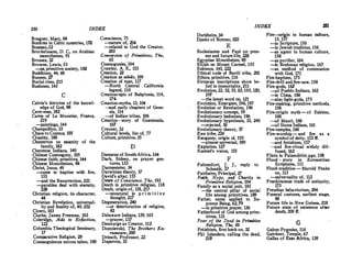 250 INDEX
Boegner, Marc, 64
Bonfires in Celtic countries, 172
Bosman,32
Brockelmann, D. C., on Arabian
monotheism, 91
Brosses, 32
Browne, Lewis, 53
� primitive society, 182
Buddhism, 44, 69
Bunsen, Zl
Burial rites, 215
Bushmen, 145
C
Calvin's doctrine of the knowl­
edge of God, 98
Cave-man, 182
Caves of Le Motlstier, France,
219
-paintings, 144
Champollion, 33
Chaos to Cosmos, 103
Ohastity, 188
Chesterton on sanctity of the
family, 182
Cheyenne Indians, 140
Chinese Cosmogony, 105
Chinese faith, primitiv� 144
Chinese Monotheism, 84
Chris� Jesus, 49
---came to baptize with fire,
155
-and the Resurrection, 221
-parables deal with eternity,
228
Christian religion., its character,
44
Christian Revelation, universal-
ity and finality of, 49, 232
Cicero, 103
Oarke, James Freeman, 103
Coleridge, Aids to Reflection,
122
Columbia Theological Seminary,
17
Comparative Religion, 29
Consanguinous unions taboo, 190
Conscience, 71
-:-nature of, 204
-related to God the Creator,
203
Conversion of Primitives, The,
65
Cosmogonies; 104
Crawley, A E., 153
Creation. 22
Creation ex nihilo� 109
Creation of man, 117
-North Central California
legend, 110
Creation-epic of Babylonia, 114,
174.
Creation-myths, 13, 104
---and early chapters of Gene­
sis, 114
-of Indian tribes, 106
Creation - story of Guatemala,
107
Creuzer, 3Z
Cultural levels, list of, 77
Culture, primitive, 35
D
Damaras of SouthAfrica, 164
Dark, Sidney, on prayer ges-
tures·, 133
Darmesteter, 34
Darwinian theory, 57
David's altar, 155
Daum of Con.science, The, 193
Death in primitive religion, 118
Death, origin of, 118, 217
-unnatural in p r i m i t i v e
though� 217
Degeneration, 240
-or deterioration of religion,
63
Delaware Indians, 139, 165
-prayer, 137
Demiurge as Creator, 112
Dostoievski, The Brothers Ka­
ramosov, 209
Driesch, Professor, 22
Duperron, 33
INDEX 251
Durkheim, 34
J)yaks of Borneo, 222
. E
Ecclesiastes and Paul on pres-
ent and future lite, 228
Egyptian Monoth�sm, 89
Elijah on Mount Carmel, 155
Eskimos, 145, 222
Ethical code of Bavili tribe, 201
Ethics, primitive, 116
Etruscan inscriptions show be-
,
lief in immortality, 211
Evolution, 22, 52, 55, 63', 105, 120,
197
-the latest word On, 121
, Evolution. Emergent, 196, 197
Evolution or Revelation, 196
Evolutionary concept, 59
Evolutionary hedonism, 196
Evolutionary hypothesis, 35, 240
-rejected, 56
Evolutionary theory, 57
Ewe tribe, 224
Exogamy, origin of, 195
-almost universal, 189
Expiation, 127
Ezekiel's vision, 155
F
Fahrenfo� J. J., reply to
Schmidt, 37
Fairbairn, Principal, 27
Faith, Hope, and Charity in
Primitive Religion, 194
Family as a social unit, 183-
-the central _ pillar of social
life among primitives, 189
Father, name · applied to Su.­
preme Being, 62,79
-in primitive prayer, 136
Fatherhood of God among prim­
itives, 131
Fear of the Dead in frimitive
Religion, The, 69
Fetishism, first book on. 32
Fiji Islanders, calling the dead,
219
Fire-origin in human culture,
13, 157
-in Scripture, 156
-in Jewish tradition, 156
-as agent in human culture,
158
-as purifier, 164
-in Brahman religion, 167
-as method of communion
. with God, 171
Fire-baP.tism, 175
Fire-drill and fire-saw, 158
Fire-gods, 162
-of Pueblo Indians, 162
-in China, 168
- also light-gods, 175
Fire-making, primitive methods,
158
Fire-origin myth-of Eskimo,
160
--of Maori, 160
-of Sionx Indians, 161
Fire-temples, 166
Fire-worship- and fire as a
symbol of deity, 153 ff.
-and fetishism, 157
-and fire-ritual widely dif-
fused, 162
F1ints in Palaeolithic age, 158
Flood - story in Zoroastrian
Scriptures, 111
Flood-tradition - Harold Peake
on, 113
-universality of, 112
Frankincense trade of antiquity,
173
Freudian behaviorism, 204
Funeral customs, earliest stage,
68
Future life in New_ Guinea, 218
Future state of existence after
death, 209 ff.
G
Gabun Pygmies, 116
Gairdner, Temple, 47
Gallas of E•st Africa, 138
 
