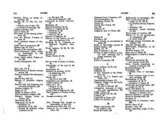 252 INDEX
Gardner, Percy, on eating of
sacrifice, 143
Genesis, 56, 71, 104, 111, 113,
119
-Adam's coat of skin, 147
-on originof marria;ge, 183
Gideon's sacrifice, 154
God of Silllli, 56
God made of fo;e among primi­
tives, 163
God, the Eternal Torment of
Man, 64
God's ministers flames of fire,
156
God's voice in conscience, '227
Golden Age, 93, 118 f.
Gospel of the resurrection, 228
Graf-Wellhausen Bible ·critics
on immortality in Old
Testament, 212
Great Spirit called Father-of­
All, 129
Greek cosmogonies, 114
H
Halo, the, 175 ff.
Head-hunters of Borneo monog­
amous, 192
Heart of heathen likepalimpsest,
221
Hearth-fire, 165, 171
Heaven of primitive religion,
223
Heaven, hell, and judgment con-
ceived by primitives, 225
Hebrew religion, 55
Hegel, 27, 32
Heiler on prayer, 135 ff.
Hell inprimitive religion, 224
Herbert, George, poem on
Prayer, 126
Herodotus, 30, 90
High-gods, 63, 78, 95
-primitive, 61
-,-lttributes of 81, 109
-among all primitive ttibes,
evidence for, 84
-or Sky-god, 198
-has moral character, 202
High-gods in North America,
62
Hinduism, 44
Historical method, 12, 61
History of religion 261 28
--divisions of, 28
-summary, 30
-value of, 40, 47
History of religions, 29 .
History of the_ history of reh­
gion, twotheories, 13 ff.
Hocking W. E., comments on
Bert'ran.d Russell's view,
215
Homo sapiens, 12, ffl, 95, 121,
208, 226
Hooker, 103
Howitt, 35
Hume, David, 32 196
I
Ibn-al-Arabi on Deity of Christ,
46
Immortality of the soul 14, 69,
209 ff.
Incarnation, 49
Incense-in worship, 173 ff.
-in Babylonia, 174
-in Israel, 174
Incest, 146
-the sin of sins, 190
Inspiration and revelation, 45
Isaiah's vision, 155
Islam, 45 f., 69
-history of, 29
-in Sumatra, 45
Isoka Tribe in.Nigeria, 81, 146
Ituri-Pygmies of Central Africa,
108
Izanagi-no-mikoto, 105
J
Jain, Champat Rai, quoted on
immortality of soul, 211
Jainism and future life, 211
James E. 0., on origin of sac­
rifice, 142
INDEX 253
Japanese feast of lanterns, 175
Jerrold Douglass, 12
Jerusalem Council, 40
Jevons, 34
Jewish Nur-Tamid, 175
Job, 102
Judaism, 44
Judgment seat of Christ, 226
Kaaba 90
Karubars, 193
K
Kato, Genchi, on monotheism in
Japan, 86
Keith, A. Berriedale, quoted, 20
Kekchi Indian,;:. 138
Kellog, Dr., 95
Kiel on Genesis 3 : 21, 149
Killing of a,ed relatives to has-
ten their entrance into a
happy hereafter, 224
Kruijt, 36
Kulin of Australia, 108
L
Lang, Andrew, 14, 76, 212
Langdon, 15
Lehmann, 30
Le Roy, Religion of the Primi-­
tives, 42
Leviticus 10: 1-3, Nada-b and
Abihu, 172
Libanotopheros Regio, 173
Lippman, Walter-on the Gold­
en Age, 119
-Preface to Morals, 195
Livingstone, instances of kind-
ness and unselfishness, 199
Lodge, Oliver, 22
Lowie, Robert H., 59, 183
Lubbock, 34
Lupercalia at Rome, 175
Luther on Genesis, 123
M
Magic---and prayer, 135
-in religion, 146
Maidu fire-myth, 160
Malinowski on monogamy, 185
Man-in the universe, 95
-origin of, 21, 103 ff.
-vs. monkey among Pygmies,
117
-primitive, 122
-primitive, causal' thinking
of, 234
Maori poem of creation, 108
Marett, R. R.-on promiscuity
vs. monogamy, 180
-or racial unity, 25
Marriage among Australian ab-
origines, 191
Marxist ideology, 204
Materialism, breakdown of, 22
Mauss, 36
Mexican prayer, 131
Miao race of China, 80
Michelangelo,CreationofAdam,
116
Mill, 196
Missionary enterprise, 40
-not merely social, 229
Modi, Jivaniji Jamshedji, on
customs of Parsees, 152
Mohammedanism, 44
Monogamy, 186
--earliest form of marriage,
68
-most common form of hu­
man niarriage,·188
Monotheism, 37, 56, 64
-primitive, 13, 65, 77
-primitive, in Japan, 86
Moral idea and moral ideals, 198
-origin of, 193 ff.
More, Paul Elmer, 71
-on creation-myths and early
chapters of Genesis, 11'4
Morton, Harold C., quoted, 197
Moses at burning bush. 154
Moslems, 31
Mother-love in primitive races
200
Muller, Max, 27, 33
Murphy, John, 220
Myths regarding origin of fire,
159
 