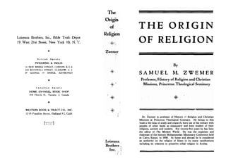 Loizeaux Brothers, Inc., Bible Truth Depot
19 West 21st Street, New York IO, N. Y.
B r i t i s h A g e n t s
PICKERING  INGLIS
33 NEW BRIDGE STREET, LONDON, E: C. 4
229 BOTHWELL STREET, GLASGOW, C. 2
29 GEORGE IV BRIDGE, EDINBURGH
C a n a d i a n A g e n t s
HOME EVANGEL BOOK SHOP
4 1 8 Church St.. Toronto, 2, Canada
-It
WESTERN BOOK  TRACT CO., INC.
1 7 1 9 Franklin Street, Oakland 1 2, Calif.
[l'!IINTFI]
!:-I u s ,
The
O?figijt
of
Religion
Zwem1:er

Loizeaux
Brothers
Inc.
T H E O R I G I N
OF RELIGION
S A M U E L
By
M. Z W E M E R
Professor, History of Religion and Christian
Missions, Princeton Theological Seminary
Dr. Zwemer is professor of History .'f Religion and Christian
Missions at Princeton Theological Seminary. He brings to this
book a life-time of study and research, born out of his contact with
peoples of other lands as missionary and keen student of their
religions, ancient and _modern. For twenty-five years he has been
the editor of The Moslem World. He was the organizer and
chairman of the historic Mohammedan Missionary Conference held
at Cairo, Egypt, in 1906. At home and abroad he is considered
an authority on the religion of Islam in its many ramifications
including its relations to primitive tribal religion in Arabia.
 