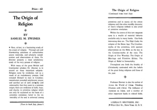 Price-$2
The Origin of
Religion
0
BY
SAMUEL M. ZWEMER
0
• Here, at last, is a fascinating study of
the origin of religion. Through apt and
illuminating selections of authoritative
source materials, and scholarly consid­
eration and observations of them, Dr.
Zwemer presents a most satisfactory
study of the very genesis of religion.
With many of the great British and
Continental scholars Dr. Zwemer is in
accord on these important subjects:
Religion came by revelation, not as a
result of an evolutionary process; God
revealed Himself to man in Creation;
monotheism preceded polytheism; prayer
and sacrifice are of such antiquity and
universality that they point to a common
origin; there are evidences of faith, hope,
and charity in primitive religion which
can only be explained on the basis of a
primitive revelation; belief in the im­
mortality of the soul is universal among
( Turn to back flap, please!)
The Origin of Religion
(Continued from front flap)
primitives and in nearly all the ethnic
religions and this other-worldly character
of man's religious outlook is also proof
of primitive revelation.
Within the covers of this new magnum
opus is a wealth of material hitherto
available only in many books. One finds
interesting data on: The High Gods; the
religion of the Stone Age; The Creation­
myths of the primitives, with succinct
observations on the Bible as the key to
the Creation-myths of the race; The
Origin of Fire Worship; The Origin of
Marriage and Primitive Ethics; The
Origin of Belief in Immortality.
Throughout one finds the finality of
Christianity contrasted with the beliefs
of the great living religions and those of
the past.
Professor Zwemer is also the author of
Across the World of Islam, Thinking
Missions with Christ, The Influence of
Animism on Islam, and a number of
other important books in related fields.
LOIZEAUX BROTHERS, INC.
19 WEST 21ST Sr., NEW YORK 10, N. Y.
 