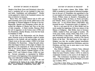 32 HISTORY OF ORIGINS IN RELIGION
People of the Book (Jews and Christians) ; those who
have a revelation but are not included in class two;
and lastly, freethinkers and philosophers." Similar
works appeared in India in the fourteenth·century, but
they are inferior in character.
Marco Polo, who visited Central_ Asia in 1271 and
spent seventeen years in his travels, added much to the
knowledge of Oriental Religions in Europe in his day.
Meanwhile, Spanish and Portuguese writers also de­
scribed the religions of Mexico and Peru at the time
of their conquests. A Dutch traveler, Bosman, lifted
the veil of paganism on the Guinea coast (1798) and
the Frenchman, Charles Brosses, wrote the first book
on Fetishism in 1760.
At the time of the Reformation and the Renais­
sance, Erasmus wrote on the heathen origin of certain
elements in the Catholic cult and teaching, and Joh,;
Toland wrote on the same subject (1696) in his book
Christianity Not Mysterious. Along this path ration­
alism then began its theory of the origin of religion (in
opposition to the statements of Paul· in Romans and
than of the Church Fathers) by denying an original
revelation. David Hume's Natural History of Re­
ligion (1757) and Voltaire's Essay (1780) are typi­
cal. German rationalism is represented by Mullers
and Creuzer at the beginning of the nineteenth century.
They were followed by Schelling and Hegel.
The second period (before we speak of the real
" Translated by W. Cureton (2 vol., London, 1846) under the
title Book of Religions and Philosophical Sects_ (Al Millal wa'l
nahal). German translation of Haarbriicker (Halle, 1850).
HISTORY OF ORIGINS IN RELIGION 33
founder of the modern science, Max Muller, 1823-
1900) is marked by a newphase of historical investiga­
tion on the part of Orientalists who specialized in one
or more aspects of the subject, namely: Duperron onthe
Parsis ; William Jones on Sanskrit; Champollion on
Ancient Egypt; Rask, the Dane, on Persia and India;
and Niebuhr, Botta, Layard, and others on the Baby­
lonian cult. It was Ernest Renan (1822-1892) who
invented the term "Comparative study of religions." 20
But in a real sense the life of Max Muller and his
work marked the beginning of this new science of the
History of Religions. Max Muller, born in Germany
(1823), studied in Paris, and taught in London. He
wrote many books, among which Chips from a Ger­
man Workshop is best known. Finally he edited his
· great monument and life-work, a series of The Sacred
Books of the East. His final theory of the origin of
· Religion was that the so-called original henotheistic
Nature Worship degenerated into Polytheism, sank into
Fetishism, and then rose in some cases to new forms
of Pantheism or Theism.
Max Muller's colleague at Oxford, Tylor, followed
by Andrew Lang, criticized this theory. Tylor pub­
lished his book Primitive Culture (1871) in which he
emphasized Animism as the source of all religious be­
liefs. This evolutionary hypothesis was eagerly wel­
comed by Herbert Spencer in his Principles of Sociol­
ogy (London, 1877).
u According to Father Weiss, Le Peril Religieux. Quoted as
footnote, p. 7, in Le Roy's The Religion of the Primitives.
 