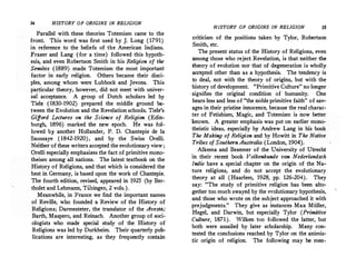 34 HISTORY OF ORIGINS IN RELIGION
Parallel with. these theories Totemism came to the
front. This word was first used by J. Long (1791)
in reference to. the beliefs. of the American Indians.
:frazer and Lang (for a time) followed this hypoth­
esis and even Robertson Smith in his Religion of the
. ' .
Semites (1889) made Totemism the most in:ipor�a�t
factor in early religion. Others became their disci­
ples, among whom were Lubbock and Jev?ns. !his
particular theory, however, did not meet with univer­
sal acceptance. A group of Dutch scholars led by
Tiele. (1830-1902) prepared the middle groun� �­
tween the Evolution and the Revelation schools. Tiele s
Gifford Lectures on the Science of Religion (Edin­
burgh 1896) marked the new epoch. He was fol­
lowed' by another Hollander, P. D. Chantepie de la
Saussaye ( 1842-1920), .and by the Swiss O�elli.
Neither of these writers accepted the evoh1tionary view ;
Orelli especially emphasizes the fact of primitive mono­
theism among all nations. The latest textbook on the
History of Religions, and that which is considered t?e
best in Germany, is based upon the work of Chantepie.
The fourth edition, revised, appeared in 1925 (by Ber­
tholet and Lehmann, Tiibingen, 2 vols.).
Meanwhile in France we find the important names
of Reville, who founded a Review of the History of
Religions; Darmesteter, the translator of the Avest�;
Barth, Maspero, and Reinach. Another group of soci­
ologists who made special study of the History of
Religions was led by Durkheim. Their quarterly pu�­
lications are interesting, as they frequently contain
HISTORY OF ORIGINS IN RELIGION 35
criticism of the positions taken by Tylor, Robertson
Smith, etc.
The present status of the History of Religions, even
among those who reject Revelation, is that neither the
theory of evolution nor that of degeneration is wholly
acc"epted other than as a hypothesis. The tendency is
to deal, not with the theory of origins, but with the
history of development. "Primitive Culture" no longer
signifies the original condition of humanity. One
hears less and less of "the noble primitive faith" of sav­
ages in their pristine innocence, because the real charac­
ter. of Fetishism, Magic, and Totemism is now better
known. A greater emphasis was put on earlier mono­
theistic ideas, especially by Andrew Lang in his book
The Making of Religion and by Howitt in The Native
Tribes of Southern Australia (London, 1904).
Alkema and Bezemer of the University of Utrecht
in their recent book Volkenkunde van Nederlandsch
Indie have a special chapter on the origin of the Na­
ture religions, and do not accept the evolutionary
theory at all (Haarlem, 1928, pp. 126-204). They
say: "The study of primitive religion has been alto­
gether too much swayed by the evolutionary hypothesis,
and those who wrote on the subject approached it with
· prejudgments." They give as instances Max Miiller,
Hegel, and Darwin, but especially Tylor (Primitive
Culture, 1871). Wilken too followed the latter, but
both were assailed by later scholarship. Many con­
tested the conclusions reached by Tylor on the animis­
tic origin of religion. The following may he men-
 