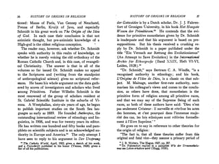 36 HISTORY OF ORIGINS IN RELIGION
tioned: Mauss of Paris, Van Gennep of Neuchatel,
Preusz of Berlin, Kruijt of Java, and especially
Schmidt in his great work on The Origin of the Idea
of God. In each case their conclusion is that not
animistic thought, but pre-animistic knowledge of a
High-god is the oldest religious conception.
The reader may, however, ask whether Dr. Schmidt
speaks with authority in this realm of knowledge, or
whether he is merely voicing the old orthodoxy of the
:Roman Catholic Church and, in this case, of evangeli­
cal Christianity. The answer is that in all of the
volumes so far issued Dr. Schmidt makes no appeal
to the Scriptures and (writing from the standpoint
of anthropological science) gives .no scriptural refer­
ences. He bases his whole argument on the data gath­
ered by scores of investigators and scholars who lived
among Primitives. Father Wilhelm Schmidt is the
most renowned of the group of scholars resident at
St. Gabriel Scientific Institute in the suburbs of Vi­
enna. A Westphalian, sixty-six years of age, he began
to publish important studies on the South Sea lan­
guages as early as 1889. He founded Anthropos, the
outstanding international review of ethnology and lin­
guistics, in 1906, and was for twenty years its editor.
He has written one hundred· and fifty books and pam­
phlets on scientific subjects and is an acknowledged au­
thority in Europe and America." The only attempt I
have seen to reply to his argument in Der Ursprung
11
The Catholic World, Apri11 19231 gives a sketch of his work,
and a Festschrift published in his honor (Vienna, 1928) gives a
list of all his publications.
HISTORY OF ORIGINS IN RELIGION 37
der Gottesidee is by a Dutch scholar, Dr. J. J. Fahren­
fort of Gronigen University, in his book Het Hoogste
Wezen der Primitieven." He contends that the evi­
dence for primitive monotheism given by Dr. Schmidt
is inadequate and that his argument is based on pre­
suppositions. But his thesis received a crushing re­
ply by Dr. Schmidt in a paper published under the
title "Ein Versuch zur Rettung des Evolutionismus"
(An Attempt to Save Evolution) in the International
Archiv fur Ethnografie (Band XXIX, Heft VI-VI,
Leiden, 1928)."
"Dr. Schmidt," says Bertram C. A. Windle, "is a
recognized authority in ethnology ; and his book,
L'Origine de l'Idee de Dieu, is a classic on that sub­
ject. M. Mainage, another first-rate authority, sum­
marizes his colleague's views and comes to the conclu­
sion, as others have done, that monotheism is the
primitive form of religion among all primitive races,
and that we may say of the Supreme Being of such
races, as both of these authors have said: 'Dieu n'est
pas seulement Createur: II ·surveille et retribue les actes
des hommes, et c'est pourquoi dans l'immense majo­
rite des cas, !es lois ethniques sont referees formelle­
ment a l'Etre Supreme.' "
He goes on to say in reference to other theories for
the origin of religion:
"The fact is, that all these theories suffer from this
original and fatal vice- they assume a primary period of
"J. B. Wolters, The Hague, 1927, pp. 307.
11
Dr. Fahrenfott replied in a pamphlet· Wie der Urmonotheis­
mus am Leben erhalten wird (Hagg, 1930).
 