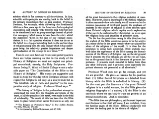38 HISTORY OF ORIGINS IN REUGION
atheism which is flat contrary.to all the evidence. In fact,
scientific anthropologists are coming back to the belief in
the primary monotheism they so long scouted. Professor
Swanton, for example, when delivering the Presidential
Address a few years ago to the American Anthropological
Association, and dealing with theories long held but now
to be abandoned (such as group marriage instead of primi­
tive monogamy which seems to have been the rule), adcled
the statement: 'Even in the case of our regnant mono­
theism, it is a fair question whether· it does not tie on to
the belief in a sky-god extending back to the earliest days
of religion among men, the only change which it has under­
gone being the relatively greater importance and deeper
spiritualization of the concept in later times.' " 24
Even in our own land and from unexpected quarters
there are voices warning us that in the study o f the
History o f Religions we must not neglect our princi­
pal source-book, namely, the Holy Scriptures. Pro­
fessor Irving F. Wood of Smith College wrote a valu­
able paper on "The Contribution of the Bible to the
History o f Religion." His words are suggestive and
make us hope for the day when Christian scholars will
regard the Scriptures not only as a source-book but as
"the infallible rule of faith ·and practice" in the com­
parative study o f religion. Professor Wood says: "
"The history of Religion is the profoundest attempt to
understand the inner life, the thoughts and intents of the
heart, of all the peoples of the earth, evermade in the field
of scholarship. The result of this has been that the Bible
takes its place beside other sacred literatures as only one
24 "The Religion of Prehistoric Man," in The Dublin Review,
vol. clxx, 1922, pp. 170, 232.
11
In the Journal of Biblical Literature, vol. 47, 1928.
HISTORY OF ORIGINS IN RELIGION 39
of the great documents in the religious evolution of man­
kind. Moreover, since. a knowledge of the biblical religions
is often assumed-how mistakenly we all know-to be the
common possession of intelligent people, the emphasis of
students of the history of religion is often thrown upon
those Oriental religions which require much explanation
if they are to be understood by Occidentals ; or even upon
the religious ideas and practices of primitive races.
"So far has the pendulum swung in this direction that
the student of the Bible sometimes seems to be the acolyte
at a minor shrine in the great temple where are placed the
altars of the religions of the world. It is time for the
'pendulum to swing back somewhat. Bible students may
well claim the supremacy of the Bible among the literary
sources of the History of Religion; not on the old ground
that it presents the true religion and all the rest are false,
but on the ground that it is the literature of greatest im­
portance. It presents much material in better form than
any other literature ; and it presents some supremely im­
portant elements not presented at all elsewhere.
"
Professor Wood does not go far enough, and yet
we are grateful. He gives as reasons for his position
that: (1 ) Other Sacred Scriptures are detached from
history while the Bible is embedded in history; (2 )
for the most part the literature o f the great Oriental
religions is in a social vacuum, but the Bible gives the
religious biography of a nation; (3 ) the Bible is the
one book where we can clearly trace the growth o f an
ethical monotheism. And he concludes:
"The Bible does not philosophize, yet the most important
contributions in that field will come, I am confident, from
the familiar pages of the Bible. Biblical scholarship will
yet bear the leading part in the history of religion."
 