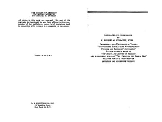 THE ORIGIN OF RELIGION
COPYRlGHT, MCMXXXV
BY SAMUEL M. ZWEMER
All rights in th_is· book are reserved. No part of the
t�tomay �tr_reptoduCW in anydQi:m without written per­
mission- of ·the publiShers, exCept brief quotations used
in connection with reviews in a magazine or newspaper
Printed in the U.S.A.
L. B. PRINTING CO., INC.
19 West 21st Street
New York 10, N. Y.
DEDICATED BY PERMISSION
TO
P. WILHELM SCHMIDT, S.V.D.
PROFESSOR AT THE UNIVERSITY OP VIENNA
DISTINGUISHED SCHOLAR AND ANTHROPOLOOIST
FOUNDER AND EDITOR OF "ANTHROPOS"
AUTHOR OF MANY BOOKS ON
THE ORIGIN AND GROWTH OF RELIGION
AND WHOSE GREAT WORK ON "THE ORIGIN OF THE IDEA OF Goo"
WILL EVER REMAIN A MONUMENT 07
ERUDITION AND SUGGESTIVE THOUGHT
 