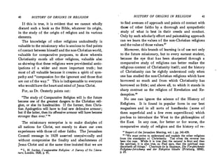 40 HISTORY OF ORIGINS 1N RELIGION
If this is true, it is evident that we cannot wholly
discard such a book as the Bible,.whatever its origin,
in the study of the origin of religion and its various
. elements.
The knowledge of other religions undoubtedly is
valuable to the missionary who is anxious to find points
of contact between himself and the non-Christianworld,
valuable for comparative purposes, to show wherein
Christianity excels all other religions, valuable also
as showing that these religions were providential antic­
ipations of a wider and more important truth; but
most of all valuable because it creates a spirit of sym­
pathy and "compassion for the ignorant and those that
are out of the way." This is indispensable to everyone
who would have the heartand mind of Jesus Christ.
For, as Dr.Oesterly points out :
"The study of Comparative Religion will in the future
become one _of the greatest dangers to the Christian reli­
gion, or else its handmaiden. If the former, then Chris­
tian Apologetics will have to find new defensive armour ;
but if the latter, then its offensive armour will have become
stronger than ever." 26
The missionary enterprise is to make disciples of
all nations for Christ, not merely to share our own
experiences with those of other faiths. The Jerusalem
Council message in 1928 asserted unequivocally and
without compromise the finality and absoluteness of
Jesus Christ and at the same time insisted that we are
H L. H. Jordan, Comrarative Religion: A Survey of Its Litera­
ture, London. 1920, p. 9
HISTORY OF ORIGINS IN RELIGION 41
to find avenues of approach and points of contact with
those of other faiths by a thorough and sympathetic
study of what is best in their creeds and conduct.
Only by such scholarly effort and painstaking approach
can we learn the values of the non-Christian religions
and the value of those values.
27
Moreover, this branch of learning is of use not only
to the future missionary, but to every earnest student,
because the eye that has been sharpened through a
comparative study of religions can better realize the
religious content of Christianity itself ; and the history
of Christianity can be rightly understood only when
one has studied the non-Christian religions which have
borrowed so much and from which Christianity has
borrowed so little ; and above all, to which it stands in
sharp contrast as the religion of Revelation and Re­
demption.
"
No one can ignore the science of the History of
Religions. It is found in popular form in our best
magazines and in all sorts of handbooks (some of
them superficial and a few even supercilious) which
profess to introduce· the West to the philosophies of
the East. In any case, for better or for worse, the
comparative study of religion and the history of re-
n Report of the Jerusalem Meeting, vol. i, pp. 341-459.
u "We must strive to. understand and explain the other religions
from the standpoint of Christianity. Too often the reverse has
been t�E; case.. �hile it is true that the natural is· first and then
�e sp1r1tual, 1t .1s a?,so true, a� Paul says, that the spiritual man
d1sc�l'!leth all thmgs. Chantep1e d_e la Saussaye, Die Vergleichende
Religions-forschung und der Religiiise Glaube (Frieburg 1898)
p. 25.
' '
 