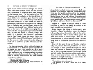 42 HISTORY OF ORIGINS IN RELIGION
ligion is now carried on in our colleges and univer­
sities, not,to speak of high schools, and the problems
that it raises must be solved by facing them squarely,
not by ignoring them: The depreciation of the Old
Testament and the exaltation of the Sacred Books of
other faiths have sometimes gone hand in hand.
Christ's words, "I came not to destroy but to fulfil,"
have been wrested out of their context ana made to
mean that he came to fulfil the Bhagavad-gita, theAna­
lects of Confucius, and even the Koran ! while the Old
Testament is designated "mere folklore" and so often
goes by the board. It is highly encouraging that, in
contrast to this easy-going anti-supernaturalistic tend­
ency, we .have the works of Andrew Lang,•• von
Orelli,8
0 S. H. Kellogg,81 and Pettazoni," not to men­
tion St. Clair Tisdall, Jevons, and others. At the con­
clusion of his study of The Religion of the Primitives,
Le Roy comes to a rather conservative value-judgment,
which will be confirmed by what follows in our dis­
cussion:
"In this great question tof the origin of religion] as
it presents itself to us, the human species migrated from
the original spot where it first appeared, at a period which
science is powerless to determine in a precise manner.
There had been put into its possession a fund of religious
and moral truths, with the elements of a worship, the whole
rooted in the very nature of man, and there conserved
u The Making of Religion.
80 Allgemeine Religipnsgeschich,te.
11
The Genesis and Growth of Religion.
1
.
1
"La Formation du Monotheisme" in Revue de l'Histoire des
Religions, vol. 88, pp. 193-229,_ Paris, 1923.
HISTORY OF ORIGINS IN RELIGION 43
.along with the family, developing with society. Each race,
according to its particular mentalities, its intellectual ten­
dency, and the special conditions of its life, gradually
.established those superficially varied but fundamentally
identical forms that we call religions. Everywhere and
·from the beginning, there were attached to these religions
myths, superstitions, and magics which vitiated and dis­
figured them and turned them from their object." 88
Stephen H. Langdon of Oxford comes to a like
conclusion in his book on Semitic Mythology, as al­
ready quoted in our introduction."
In the chapters that follow we deal primarily with
''.primitive religion" so-called or, better, the religious
beliefs and practices of primitive tribes in the earlier
stages of culture. But we cannot wholly ignore the .
great ethnic faiths of historic origin. Here too the
roots of religion go back to prehistoric time. Do they
show signs of progressive evolution or of deteriora­
tion ?
, Four of the great living non-Christian religions
today are.Judaism, Hinduism, Buddhism, and Islam.
The strength of these systems of thought lies not in
their bad qualities or tendencies, but in their good;
not in their erroneous teachings, but in their truths
and half-truths. To study them with sympathy, there­
fore, we must seek to know what was their origin,
where their strength lies today, and what are the ele­
ments of truth and beauty in them.
11
The Religion of the Primitives, p. 319.
" The Mythology of All Races, London, 1931, vol. S, Semitic,
pp. xviii, 93.
 