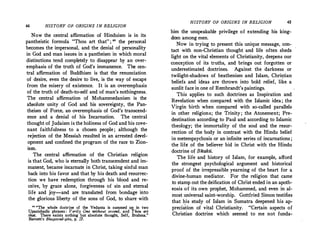 44 HISTORY OF ORIGINS IN RELIGION
Now the central affirmation of Hinduism is in its
pantheistic formula "Thou art that': ; " the perso�al
becomes the impersonal, and the denial of personality
in God and man issues in a pantheism in which moral
distinctions tend compl,etely to disappear by an over­
emphasis of the truth of God's immanence. Th� c�n­
tral affirmation of Buddhism is that the renunc1at10n
of desire, even the desire to live, is the way of esca�e
from the misery of existence. It is an overemphasis
of the truth of death-to-self and of man's nothingness.
The central affirmation of Mohammedanism is the
absolute unity of God and his sovereignty, the Pan­
theism of Force, an overemphasis of God's transcend­
ence and a denial of his Incarnation. The central
thought of Judaism is the holiness of God and his cove­
nant faithfulness to a chosen people; although the
rejection of the Messiah resulted in an arrested de�el­
opment and confined the program of the race to Zton­
ism.
The central affirmation of the Christian religion
is that God, who is eternally both transcendent and im­
manent, became incarnate in Christ, taking sinful man
back into his favor and that by his death and resurrec­
tion we have redemption through his blood and re­
ceive, by grace alone, forgiveness of sin and ete�al
life and joy-and are translated from bondage ,�to
the glorious liberty of the sons of God, to share with
n "The whole doctrine of the Vedanta is summed up in two
Upanishadic phrases : Verily One without second, and Thou ar,!
that. There exists n?thing but absolute thought, Self, Brahma.
Barnett's Bhagavad-gita, p. '27.
HISTORY OF ORIGINS IN RELIGION 45
him the unspeakable privilege of extending his king­
dom among men.
Now in trying to present this unique message, cdn­
tact with non-Christian thought and life often sheds
light on the vital elements of Christianity, deepens our
conception of its truths, and brings out forgotten or
underestimated doctrines. Against the darkness or
twilight-shadows of heathenism and Islam, Chri�tian
beliefs and ideas are thrown into bold relief, like a
sunlit face in one of Rembrandt's paintings.
This applies to such doctrines as Inspiration and
Revelation when compared with the Islamic idea; the
Virgin birth when compared with so-called parallels .
in other religions; the Trinity; the Atonement; Pre­
destination according to Paul and according to Islamic
theology; the immortality of the soul and the resur­
rection of the body in contrast with the Hindu belief
in metempsychosis or an infinite series of incarnations ;
the life of the believer hid in Christ with the Hindu
doctrine of Bhakti.
The life and history of Islam, for example, afford
the strongest psychological argument and historical
proof of the irrepressible yearning of the heart for a
divine-human mediator. For the religion that came
to stamp out the deification of Christ ended in an apoth­
eosis of its own prophet, Mohammed, and even in al­
most universal saint-worship. Gottfried Simon testifies
that his study of Islam in Sumatra deepened his ap­
preciation of vital Christianity. "Certain aspects of
Christian doctrine which seemed to me not funda-
 