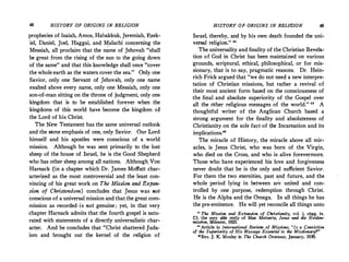 48 HISTORY OF ORIGINS IN RELIGION
prophecies of Isaiah, Amos, Habakkuk, Jeremiah, Ezek­
iel, Daniel, Joel, Haggai, and Malachi concerning the
Messiah, all proclaim that the name of Jehovah "shall
be great from the rising of the sun to the going down
of the same" and that this knowledge shall once "cover
the whole earth as the waters cover the sea." Only one
Savior, only one Servant of Jehovah, only one name
exalted above every name, only one Messiah, only one
son-of-man sitting on the throne of judgment, only one
kingdom that is to be established forever when the
kingdoms of this world have become the kingdom of
the Lord of his Christ.
The New Testament has the same universal outlook
and the same emphasis of one, only Savior. Our Lord
himself and his apostles were conscious of a world
mission. Although he was sent primarily to the lost
sheep of the house of Israel, he is the Good Shepherd
who has other sheep among all nations. Although_Von
Harnack (in a chapter which Dr. James Moffatt char­
acterized as the most controversial and the least con­
vincing of his great work on The Mission and Expan­
sion of Christendom) concludes that Jesus was not
conscious of a universal mission and that the great com­
mission as recorded -is not genuine; yet, in that very
chapter Harnack admits that the fourth gospel is satu­
rated with statements of a directly universalistic char­
acter. And he concludes that "Christ shattered Juda­
ism and brought out the kernel of the religion of
HISTORY OF ORIGINS IN REL/IS/ON 49
Israel, thereby, and by his own death founded the uni­
versal religion." 41
The universality and finality of the Christian Revelas
tion of God in Christ has been maintai_ned on various
·grounds, scriptural, ethical, philosophical, or for mis­
sionary, that is to say, pragmatic reasons. Dr. Hein­
rich Frick argued that "we do not need a new interpre­
tation of Christian missions, but rather a revival of
their most ancient form based on the consciousness of
the final and absolute superiority of the Gospel over
all the other religious messages of the world." ., A
thoughtful writer of the Anglican Church based a
strong argument for the finality and absoluteness of
Christianity on the sole fact of t,he Incarnation and its
implications."
The miracle of History, the miracle above all mir­
acles, is Jesus Christ, who was born of the Virgin,
who died on the Cross, and who is alive forevermore.
Those who have experienced his love and forgiveness
never doubt that he is the only and sufficient Savior.
For them the two eternities, past and future, and the
whole period lying in between ar� united and con­
trolled by one purpose, redemption through Christ.
He is the Alpha and the Omega. In all things he has
the pre-eminence. He will yet reconcile all things unto
0
The Mission and Expansion of Christianity, vol. i, chap. iv.
Cf. the very able reply of Max Meinertz, Jesus und die Heiden•
mission, Miinster, 1925.
u Article in International Review of Missions, "Is a ConviCtion
of the Superiority of His Message Essential to the Missionary!"
•Rev. J. K. Mozley in The Church Overseas, January, 1930.
 
