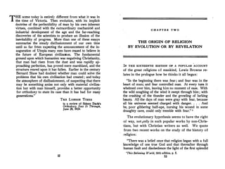 THE scene today is entirely different from what it was in
the time of Victoria. Then evolntion, with its implicit
doctrine of the perfectibility of man by his own inherent
virtnes, combined with the extraordinary mechanical and
industrial development of the age and the far-reaching
discoveries of the scientists to produce an illusion of the
inevitability of progress. More than one of these essays
summarize the steady disillusionment of our own time
until so far from expecting the announcement of the in­
auguration of Utopia many men have ceased to believe in
the future of European civilization. The fundamental
ground upon which humanism was negativing Christianity,
that man had risen from the dust and was rapidly ap­
proaching perfection, has proved mere marshland, and the
structure reared upon it has fallen. Earlier in the century
Bernard Shaw had doubted whether man could solve the
problems that his own civilization had created ; and today
the atmosphere of disillusionment, of suspecting that there
may be something amiss not only with material civiliza­
tion but with man himself, provides a better opportunity
for orthodoxy to state its case than it has had for many
generations."
52
THE LONDON TIMES
in a review of Sidney Dark's
Orthodosy Sees It Through,
June 28, 1934.
C H A P T E R T W O
THE ORIGIN OF RELIGION
BY EVOLUTION OR BY REVELATION
lN THE SIXTEENTH EDITION OF A POPULAR ACCOUNT
of the great religions of mankind, Lewis Browne re­
lates in the prologue how he thinks it all began:
"In the beginning there was fear; and fear was in the
heart of man; and fear controlled man. At every tum it
whelmed over him, leaving him no moment of ease. With
the wild soughing of the wind it swept through him; with
the crashing of the thunder and the growling of lurking
beasts. All the days of man were gray with fear, because
all his universe seemed charged with danger. . . . And
he, poor gibbering half-ape, nursing his wound in some
draughty cave, could only tremble with fear." 1
The evolutionary hypothesis seems to have the right
of way, notpnly in such popular works by non-Chris­
tians, but with Christian writers as well. We quote
from two recent works on the study of the history of
religion:
"There was a belief once that religion began with a full
knowledge of one true God and that thereafter through
human fault and disobedience the light of the first splendid
1
This Believing World, 16th edition, p. S.
53
 
