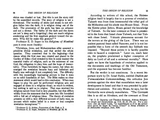 54 THE ORIGIN OF RELIGlON
vision was clouded or lost. But this is not the story told
by the assembled records. The story of religion is not a
recessional._ The worship of sticks and stones is not reli­
gion fallen into the dark ; it is religion rising out of the
dark. The procession of the gods has been an advance
and not a retreat. The faiths of the dark and the dawn
are not 'a sleep and a forgetting' ; they are man's religious
awakening and his first suppliant gesture toward the un­
seen. Why did he make this gesture?" •
Professor E. D. Soper in his Religions of Mankind
puts it even more frankly:
"Christians, Jews, and Mohammedans alike assumed a
primitive divine revelation, and that settled the whole
question. They conceived that in the beginning-that
means when the first man was created and placed in the
Garden of Eden-God revealed to him in some manner the
essential truths of religion, such as the existence of one
God, the obligation to.obey him, and the hope of immor­
tality. Thus furnished, he began his career, but when sin
emerged the revelation became hazy and indistinct and
finally was well-nigh if not completely lost. The difficulty
with this exceedingly fascinating picture is that it rests
on no solid foundation of fact. The Bible makes no clear
statement which would lead to this conclusion. When man
began to play his part he performed religious acts and
engaged at times in a religious ritual ; so much is evident,
but nothing is. said as to origins. That man reteived his
religious nature from God is very plausible, but that differs
widely from the statement that he came into life furnished
with a full set of religious ideas. The theory of evolution
presents us with a very different account of early man, an
account which makes belief in a more or less complete
revelation incong�ous. " 1
' Professor G. G. Atkins, Procession of the Godsr p. S.
• Professor E. D. Soper, Religions of Mankind, pp. 29, 30.
THE ORIGIN OF RELIGION 55
. According to writers of this school, the Hebrew
religion itself is largely due to a process of evolution.
Yahweh was from time immemorial the tribal god of
the Midianites and his abode was Mount Sinai. From
the Kenite priest Jethro, Moses gained the knowledge
of Yahweh. So the later covenant at Sinai is present­
ed in the form that Israel chose Yahweh, not that Yah­
weh chose Israel. Volcanic phenomena account for
the terrors at the giving of the Law. There was an
ancient pastoral feast called Passover, and it is not im­
possible that a form of the seventh day Sabbath was
imposed. "Beyond these points it is hardly possible
even to hazard a conjecture. " Later on, much later
on, the prophets proclaimed a higher conception of
deity as Lord of all and a universal morality.' Here
again we have the hypothesis of evolution applied to
the documents and teachings of the Old Testament,
and.the argument has become familiar.
But the verdict is not unanimous. In a recent im­
portant work by Dr. Israel Rabin, entitled Studien zur
Vormosaischen Gottesvorstellung, this orthodox Jew
protests against the view that monotheism was a later
development in Israel and that it was preceded by poly�
theism and animism. Not only Moses, he says, but the
Patriarchs were already monotheists. "The Covenant
idea is as old as Abraham, and the covenant at Sinai
' W. 0. E. Oesterley and Theodore Robinson Hebrew Religion:
Its OrigitJ and Development, pp. 4-16, 22, 23, 17s, etc. For a con­
trary view see Adolf Loods, "Le monotheisme a-t-il eu des precur­
seurs parmi les Sa�es de l'ancien Orient?" in Revue d'histoire et
de philosophie religieuse, June, 1934.
 