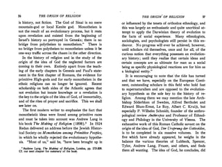 56 THE ORIGIN OF RELIGION
is history, not fiction. The God of Sinai is no mere
mountain-god or local Kenite god. Monotheism is
not the result of an evolutionary process, but it rests
upon revelation and existed from the beginning of
Israel's history as portrayed in Genesis; there is no
bridge from polytheism to monotheism." There is
no bridge from polytheism to monotheism unless it be.
one-way traffic across the chasm in the other direction.
In the history of religion and in the study of the
origin of the idea of God the neglected factors are
coming to their own. Entirely apart from the teach­
ing of the early chapters in Genesis and Paul's state­
ment in the first chapter of Romans, the·evidence for
primitive High-gods and for early monotheism in the
ethnic religions can no longer be ignored. Recent
scholarship on both sides of the Atlantic agrees that
not evolution but innate knowlege or a revelation is
the key to the origin of the idea of God, of immortality,
and of the rites of prayer and sacrifice. This we shall
see later on.
The first modern writer to emphasize the fact that
monotheistic ideas were found among primitive races
and must be taken into account was Andrew Lang in
his book The Making of Religion ( 1898).' In 1924
Redan delivered an address before the Jewish Histor­
ical Society on Monotheism among Primitive Peoples,
in which he wholly rejected the evolutionary hypothe­
sis. "Most of us," said he, "have been brought up in
• Andrew Lang, The Making of Religion, London, pp. 173-209.
Cf. our next chapter for summary of the boo�.
THE ORIGIN, OF RELIGION 57
or influenced by the tenets of orthodox ethnology, and
this was largely an enthusiastic and quite uncritical at­
tempt to apply the Darwinian theory of evolution to
the facts of social experience. Many ethnolc;,gists,
sociologists, and psychologists still persist in this en­
deavor. No progress will ever be achieved, however,
until scholars rid themselves, once and for all, of the
curious notion that everything possesses an evolution­
ary history ; until they r.ealize that certain ideas and
certain concepts are as ultimate for man as a social
being as specific physiological reactions are for him as
a biological entity."
It is encouraging to note that· the tide has turned
and that we have, especially on the European Conti­
nent, outstanding scholars in this field who hold fast
to supernaturalism and are opposed to the evolution­
ary hypothesis as the sole key to the history of re­
ligion. Among them we may mention the late Arch­
bishop Soderblom of Sweden, Alfred Bertholet and
Edward Blum-Ernst, Le Roy, Albert C. Kruijt, but
especially P. Wilhelm Schmidt, founder of the anthro­
pological review Anthropos and Professor. of Ethnol­
ogy and Philology in the University of Vienna. The
exhaustive work of this Roman Catholic savant on the
origin of the idea of God, Der Ursprung der Gottesidee,
is to be completed in six massive volumes. In the
five which have already appeared, he weighs in the
balance the various theories of Lubbock, Spencer,
Tylor, Andrew Lang, Frazer, and others, and finds
them all wanting. The idea of God, he concludes, did
 
