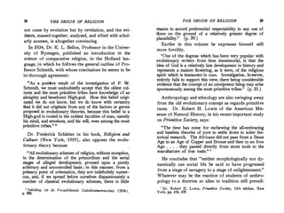 58 THE ORIGIN OF RELIGION
not come by evolution but by revelation, and the evi­
den�e, massed together, analyzed., and sifted with schol�
arly acumen, is altogether convincing.
In 1934, Dr. K. L. Bellon, Professor in the Univer­
sity of Nymegen, published an introduction to the
science of comparative religion, in the Holland lan­
guage, in which he follows the general outline of Pro�
fessor Schmidt, with whose conclusions he seems to be
iri thorough agreement:
"As a positive result of the investigation of P. W.
Schmidt, we must undoubtedly accept that the oldest cul­
tures and the most primitive tribes have knowledge of an
almighty and beneficent High-god. How this belief origi­
nated we do not know, but we do know with certainty
that it did not originate from any of the factors or germs
proposed in evolutionary theories, because this belief in a
High-god is rooted in the noblest faculties of man, namely
his mind, and emotions, and his will, even among the most
primitive tribes.
" 8
Dr. Frederick Schleiter in his book, Religion. and
Culture (New York, 1919), also opposes the evolu­
ti-0nary theory because
''All evolutionary schemes of religion, without exception,
in the determination of the primordium and the serial
stages of alleged development, proceed upon a purely
arbitrary and uncontrolled basis; in this manner, from a
primary point of orientation, they are indefinitely nµmer­
ous, and, if we spread before ourselves dispassionately a
number of classical evolutionary schemes, there is little
e lnleiding tot de Vergelijkende Godsdientwetenscha-p (1934),
p. 380.
THE ORIGIN OF RELIGION 59
reason to accord preferential respectability to any one.of
them on the ground of a relatively greater degree of
plausibility." (p. 39.)
Earlier in this vo)ume he expresses himself stiU
more forcibly.
"One of the dogmas which has been very popular with
evolutionary writers from time immemorial, is that the
idea of God is.a relatively late development in history and
·represents a mature flowering, as it were, of the religious
spirit which is immanent in man. Investigation, however,
entirely fails to support this view, there being considerable
evidence that the concept of an omnipotent being may arise
spontaneously among the most primitive tribes." (p. 35.)
Anthropology and ethnology are also swinging away
from the old evolutionary concept as regards primitive
races. Dr. Robert H. Lowie of the American Mu­
seum of Natural History, in his recent important study
on Primitive Society, says:
"The time has come for eschewing the all-embracing
and baseless theories of yore to settle down to sober his­
torical research. The Africans·did not pass from a Stone
Age to an Age of Copper and Bronze and then to an Iron
Age . . . . they passed directly from stone tools to the
manufacture of iron tools." 7
He concludes that "neither morphologically nor dy­
namically can social life .be said to have progressed
from a stage o(savagery to a stage of enlightenment."
Whatever may be the reaction of students of anthro­
pology to a doctrine so alien to tradition still prevail-
1 Dr. Robert H. Lowie, , Primitive Society, 13th edition, New
York, pp. 436, 437.
 