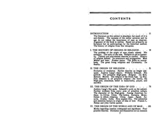 CONTENTS
INTRODUCTION
The literature on this subject is abundant, but much of it is
anti-theistic, The vastness of the stellar universe and its
age do not reduce the importance of man as observer.
Argument of the book in outline. Based not primarily on
Scripture but on anthropology by the historical method.
The history of religion from this viewpoint.
11
I. THE HISTORY OF ORIGINS IN RELIGION • 19
The problem of the origin of man closely related. His
antiquity. The unity of the race. Religion as old as human-
ity. Theistic and anti-theistic theories in conflict. History
of religion defined. Its precursors and protagonists. Max
Miiller and later. Present status. The Bible as source­
book The great living religions and· Christianity. Its
finality.
II: THE ORIGIN OF RELIGION
Evolution or revelation. Earlier theories n:o longer ade­
quate. Andrew Lang's theory. Wilhelm Schmidt. His
method. The primitive Hifh-gods. Boegner. Du Bois.
Renouf. Marett. The rel�1on of the Stone Age. Le Roy.
Five elements in all primitive religion:· the family, the
High-god, conscience, belief in immortality, prayer, and
sacrifke.
.III. THE ORIGIN OF THE IDEA OF GOD .
Andrew Lang's Sky-gods. Schmidt's work on the subject
Further evidence from every area of primitive culture.
The character of the High-gods. Among American In­
dians. In Africa. China. The Isokos. Sumatra. Mono­
theism in ethnic religions. China. Japan. Egypt. As­
syria. Arabia. India. How eKJ)lain this, The subjective
,and objective factors in origin of idea of God. Francis L.
Patton and John Calvin quoted.
SI
7S
IV. THE ORIGIN OF THE WORLD AND OF MAN . • 101
Myths·regarding creation widespread and significant.· Four
possible theories. Evolution and Emanation not as common
7
 