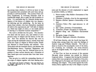 60 THE ORIGIN OF RELIGION
ing among many scholars, it will do no harm to face
the arguments here presented with such force and ap­
parently so well documented. The London Times Lit­
erary Supplement, in reviewing Schmidt's book at
considerable length, did so under the title Evolution or
Eden. It is inevitable that Dr. Schmidt divides inves­
tigators of the history of religion into two classes-­
the believing and the unbelieving. By the latter he
means those scholars who have themselves repudiated
all faith in the supernatural, and "will talk of religion
as a blind man might of colors, or one totally devoid
of hearing of a beautiful musical composition." '
The work is divided into five parts. The introduc­
tion deals with the nature, aim, and method of com­
parative study of religion and the history of the sub­
ject. Part Two sketches the theories that were in
vogue during the nineteenth century, namely those that
found the origin of religion in Nature-myths, Fetish­
ism, Maoism or Ghost-worship, and animism. Part
Three deals with the twentieth century, and sketches the
Pan-Babylonian theory, Totemism, Magianism, and
Dynamism. In every case Dr. Schmidt gives an ex­
position of these various theories and a refutation of
them based upon more accurate data from later inves­
tigations.
One can give in a table the outstanding theories of
the origin of religion together with their leading advo-
• The· Origin and Growth of Religion: Facts and Theories, by
W. Schmidt. Translated by H. J. Rose. The Dial Press, New
York, 1931, p. 297.
THE ORIGIN OF RELIGION 61
cates and the element of truth emphasized in regard
to ·primitive beliefs, as follows:
1. Naturemyths--Max Muller-Immanence of the
supernatural.
2. Fetishism-Lubbock-Awe for the supernatural.
3. Maoism-Herbert Spencer-Immortality of the
soul.
4. Animism-Tylor-The super-sensuous in all
creation.
5. Star myths--Jeremias-Transcendence.
6. Totemism�Frazer-Exogamy. in family-life.
7. Magism-King and Durkheim-Sacramental
idea.
8. Sky-gods-Lang-Creation.
9. Primitive High-god-Schmidt-Revelation.
Of all these theories, only the fourth has large fol­
lowing today among those who reject the findings of
Andrew Lang and Wilhelm Schmidt. The full evi­
dence is found in the ertcyclopedic work of the latter,
Der Ursprung der Gottesidee (in seven volumes)
and in his English books, The Origin and Growth of
Religion.
In Part Four we have an account of the supreme
Sky-gods whose existence was posited by Andrew
Lang and others. It appears that during the twentieth
century there was a progressive recognition of the prim­
itive High-god by European and American students of
ethnology and religion. This protest against the evolu­
tionary theory applies not only to the religion of primi-
 