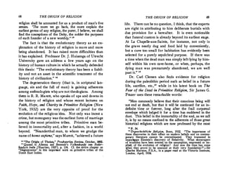 68 THE ORIGIN OF RELIGION
religion shall be accounted for as a product of man's five
senses. 'The more we go back, the more explain the
earliest germs of any religion, the purer, I believe, we shall
find the conceptions of the Deity, the nobler the purposes
of each founder of a new worship. " 18
The fact is that the evolutionary theory as an ex­
planation of the history of religion is more and more
being abandoned. It has raised more difficulties than
it has explained. Professor Dr.J.Huizenga of Utrecht
University gave an address a few years ago on the
history of human culture in which he actually defended
this thesis: "The evolutionary theory has been a liabil­
ity and not an asset in the scientific treatment of the
history of civilization.
" "
The degeneration theory (that is, in scriptural lan­
guage, sin and the fall of man) is gaining adherents
among enthnologists whg are not theologians. Among
them is R.R.Marett, who speaks of ups and downs in
the history of religion and whose recent lectures on
Faith, Hope, and Charity in Primitive Religion (New
York, 1932) are the very opposite of proof for the
evolution of the religious idea. Not only was incest a
crime, but monogamy was the earliest form of marriage
among the most primitive tribes. Primitive man be­
lieved in immortality and, after a fashion, in a world
beyond. "Neanderthal man, to whom we grudge the
name of homo sapiens," says Marett, "achieved a future
:: "The Or!&in of Theism," Presbyterian Review, October, 1882.
Quoted .m Alkema and Bezemer's Volkenkunde van Neder­
/?nd.sch In<(1e JE_Iaarl_em, 1927), p. 134. Cf. 1!1•.':"lire i:hapter on
Degeneration m this unportant work on ,pnm1ttve tribes of the
Dutch East Indies.
THE ORIGIN OF RELIGION 69
life. There can be noquestion, I think, that the experts
are right in attributing to him deliberate burials with
due provision for a hereafter. It is even noticeable
that funeral custom is already beyond its earliest stage.
At La Chapelle-aux-Saints, for instance, not only is
the grave neatly dug and food laid by conveniently,
but a cave too small for habitation has evidently been
selected for a purely sepulchral purpose. If there was
a time when the dead man was simply left lying by him­
self within his own cave-home, or when, perhaps, the
dying man was prematurely abandoned, we are well
past it." 111
Dr. Carl Clemen also fi11ds evidence for religion
during the paleolithic period such as belief in a future
life, sacrifice, etc.
," while in his latest book on The
Fear of the Dead in Primitive Religion, Sir James G.
Frazer uses these remarkable words:
"Men commonly believe that their conscious being will
not end at death, but that it will be continued for an in­
definite time or forever, long after the frail corporeal
envelope which lodged it for a time has moldered in the
dnst. This belief in the immortality of the soul, as we call
it, is by no means confined to the adherents of those great
historical religions which are now professed by·the most
u p_ 34.
11
Urgeschichtliche Religion. Bonn, 1932. "The importance of
these discoveries in their effect on modern beliefs and on contem­
porary literature cannot be overestimated. They transcend in
impo�e Einstein's discovery of Relativity: What skyscrapers
of erudition have been erected on the assumption, expressed or im•
plied, of the evolution of religion I And now the -time has come
when they prove to be unsound at th,eir very foundation !"-Sir
Charles Marston, F.S.A., in a paper read at the Victoria Institute,'
London, April, 1934.
 