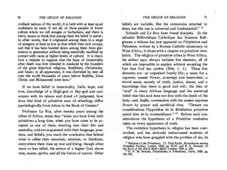 70 THE ORIGIN OF RELIGION
civilized nations of the world; it is held with at least equal
confidence by most, if not all, of those peoples of lower
culture whom we call savages or barbarians, and there is
every reason to think thatamong them the belief is native ;
in other words, that it originated among them in a stage
of savagery at least as low as.that which they now occupy,
and that it has been handed down among them from gen­
eration to generation without being materially modified by
contact with races at higher levels of culture. It is there­
fore a mistake to suppose that the hope of immortality
after death was first revealed to mankind by the founders
of the great historical religions, Buddhism, Christianity,
and Islam ; to all appearance, it was cherished by men all
over the world thousands of years before· Buddha, Jesus
Christ, and Mohammed were born."
If we have belief in immortality, faith, hope, and
love, knowledge of a High-god or Sky-god and con­
science with its taboos and dread of judgment, how
does that kind of primitive man of .ethnology differ
psychologically from Adam in the Book of Genesis ?
Professor Le Roy, after twenty years among the
tribes of Africa, states·that "when you have lived with
primitives a long time, when you have come to be ac­
cepted as one of them, entering into their life and
mentality, andare acquainted with their language, prac- ·
tices, and beliefs, you reach the conclusion that behind
what is called their naturism, animism, or fetishism,
everywhere there rises up real and living, though often
more or less veiled, the notion of a higher God, above
nien, manes, spirits, and all the forces of nature. Other
THE ORIGIN OF RELIGION 71
beliefs are variable, like the ceremonies attached to
them, but this one is universal and fundamental." "
Schmidt and Le Roy have found disciples. In the
valuable Bibliotheque Catholique des Sciences Reli­
gieuses a volume has just appeared on Polytheism and
Fetishism, written by a Roman Catholic missionary in
West Africa ; it closes with a chapter on primitive reve­
lation. The religion of primitive tribes in West Africa,
the author says, always includes five elements, all of
which are impossible to explain without accepting the
fact that God has spoken (Heb. 1 : 1). These five
elements are : an organized family life ; a name for a
supreme, unseen Power, sovereign and benevolent ; a
moral sense, namely of truth, justice, shame, and a
knowledge that there is good and evil; the idea of
"soul" in every African language and the universal
belief that this soul does not dies with the death of the
body; and, finally, communion with the unseen supreme
Power by prayer and sacrificial rites. "Devant ces
considerations l'hypothese de la Revelation primitive
prend bien de la vraisemblance. " 18
Before such con­
siderations the hypothesis of a Primitive revelation
takes on every appearance of truth.
The evolution hypothesis in religion has been over­
worked, and has seriously embarrassed students of
religion who have grappled with the problem of sin, its
u Religion of the Primitives. Cf. Paul Radin, Monotheism among
Primitive Peoples, London, 1924, pp. 65-67, and R. E. Dennett, At
the Back o[ the Black Man's Mind, London, 1906, p. 168.
11 R. P. M. Briault, Polythlisme et Fitichisme, Paris, 1929,· pp.
191-195.
 