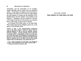 72 THE ORIGIN OF RELIGION
universality, and the universality of its · correlate,
namely conscience, that is a sense of sin as a subjective
reality. In the history of religion, and in the study of
the origin of the idea of God, we may no longer neglect
the early chapters of Genesis and the statement of the
Apostle Paul in the first chapter of his Epistle to the
Romans.19 Revelation, and not evolution, is the key
to the origin of the idea of God and also, as we hope to
show, of the origin of prayer and of sacrifice.
As Professor Paul Elmer More, in his little book,
The Sceptical Approach to Religion, points out, in the
study of non-Christian faiths
"sooner or later a more dispassionately comparative
view of the whole subject is bound to reckon with the
radically different as well as with the radically common
features of religion. And the particular point it will have
to consider is this : a monotheistic current, as we have seen,
runs under the surface of all religions and apparently is at
the source of the whole ethical experience and otherworldly
belief of mankind, yet in one place only has this current
worked itself out historically; why should this be?" '°
11
Cf. a special monograph by Emil Weber, Die Beziehungen
von Rom. 1-3 zur Missions praxis des Paulus, Giittersloh, 1905.
so Princeton University Press, 1934, p. 156.
C H A P T ll R T H R ll ll
THE ORIGIN OF THE IDEA OF GOD
 