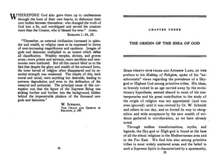 WHEREFORE God also gave them up to uncleanness
through the lusts of their own hearts, to dishonour their
own bodies between themselves : who changed the truth of
God into a lie, and worshipped and served the creature
more than the Creator, who is blessed for ever." Amen.
ROMANS 1 : 24, 25.
"Thereafter, as external civilization i.ncreased in splen­
dor and wealth, so religion came to be expressed in forms
of ever-increasing magnificence and opulence. Images of
gods and daimones multiplied to an extent which d�fies
all classification. Wealthy temples, shrines, and groves
arose; more priests and servants, more sacrifices and cere�
monies were instituted. But all this cannot blind us to the
fact that despite the glory and wealth of the.outward form,
the inner kernel of religion often ·disappeared and its es­
sential strength was weakened. The results of this, both
moral and social, were anything but desirable, leading to
extreme degradation and even to the deification of the
immoral and antisocial. The principal cause of this cor­
ruption was that the figure of the Supreme Being was
sinking further and further into the background, hidden
behind the impenetrable phalanx of the thousand new
gods and daimones."
74
w. SCHMIDT,
THE ORIGIN AND GROWTH OF
RELIGION, p. 289.
C H A P T B R T H R B B
THE ORIGIN OF THE IDEA OF GOD
SOMB THIRTY-FIVB YEARS AGO ANDREW LANG, IN THE
preface to his Making of Religion, spoke of his "an­
achronistic" views regarding the prevalence of a Sky­
god or Highest God among primitive tribes. His ideas,
so bravely voiced in an age carried away by the evolu­
tionary hypothesis, seemed absurd to most of his con­
temporaries and his great contribution to the study of
the origin of religion was not appreciated (and was
even ignored) until it was revived by Dr. ·w. Schmidt
and others in our day, and so forced its way to recog­
nition and wide acceptance by the new wealth of evi­
dence gathered in corroboration, as we have already
noted.
Through endless transformations, myths, and
legends, the Sky-god or High-god is found at the base
of all the ethnic religions in the Mediterranean area and
in the Far East. We find him also among primitive
tribes in most widely scattered areas and the belief in
such a Supreme Spirit is characterized by a spontaneity,
75
 