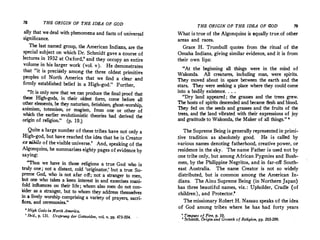 78 THE ORIGIN OF THE IDEA OF GOD
ally that wedeal with phenomena and facts of universal
significance.
The last named group, the American Indians, are the
special subject on which Dr. Schmidt gave a course of
.lectures in 1932 at Oxford,' and they occupy an entire
volume in his larger work (vol. v). He demonstrates
that "it is precisely among the three oldest primitive
peoples of North America that we find a clear and
firmly established belief in a High-god." Further,
"It is only now that we can produce the final proof that
these High-gods, in their oldest form, come before all
·other
. elements, be they naturism, fetishism, ghost-worship,
.animism, totemisrn, or magisrit, from one or other of
which the earlier evolutionistic theories had derived the
origin of religion." (p. 19.)
Quite a large number of these tribes have no{ only a
High-god, but have reached the idea that he is Creator
ex nihilo of the visible universe.' And, speaking of the
Algonquins, he summarizes eighty pages of evidence by
saying:
"Thus we have in those religions a true God who is
truly one; not a distant, cold 'originator,' but a true Su­
preme God, who is. not afar off; not a stranger to men,
but one who takes a keen interest in and exercises mani­
fold influences on their life; whom also men do not con­
sider as a stranger, but to whom they address themselves
in a lively worship comprising a variety of prayers, sacri­
fices, and ceremonies/'
• High Gods in North America.
' Ibid., p. 131. Ursprung der Gottesidee, vol, v, pp, 473-554.
THE (?RIGIN OF THE IDEA OF GOD
What is true of the Algonquins is equally true.of other
areas and races.
Grace H. Trumbull quotes from the ritual of the
Omaha Indians, giving similar evidence, and it is from
their own lips:
"At the beginning all things were in the mind of
Wakonda, All creatures, including man, were spirits.
They moved about in space between the earth and the
stars. They were seeking a place where they could come
into a bodily existence. . . .
"Dry land appeared; the grasses and the trees grew.
The hosts of spirits descended and became flesh and blood.
They fed on the seeds and grasses and the fruits of the
trees, and the land vibrated with their expressions of joy
and gratitude to Wakonda, the Maker of all things." •
The Supreme Being is generally represented in primi­
.tive tradition as absolutely good. He is called by
.various names denoting fatherhood, creative power, or
residence in the sky. The name Father is used not by
one tribe only, but among African Pygmies and Bush­
men, by the Philippine Negritos, and in far-off South­
east Australia. The name Creator is not so widely
distributed, but is common among the American In­
dians. The Ainu Supreme Being (in Northem Japan)
has three beautiful names, viz. : Upholder, Cradle (of
children), and Protector.'
The missionary Robert H. Nassau speaks of the idea
of God among tribes where he has had forty years
' TOtlgues of Fire, p. 10.
• Sc;:hmidt, Origin and Growth of Religion, pp. 263-269.
 