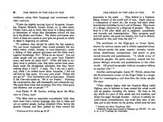 80 THE ORIGIN OF THE IDEA OF GOD
residence, using their language and 'conversant with
their customs:
"Under the slightly varying form of Anyambe, Anyam­
bie, Njambi, Mzambi, Anzam, Nyam, or, in other parts,
Ukuku, Suku, and so forth, they know of a Being superior
to themselves of whom they themselves inform me that
he is the Maker and Father. The divine and human rela­
tions of these two namesat once give me ground on which
to stand in beginning my address.
"If suddenly they should be asked the flat question,
'Do you know Anyambe?' they would probably tell any
white visitor, trader, traveler, or even missionary, under
a feeling of their general ignorance and the white man's
superior knowledge, 'No ! What do we know? You are
white people and are spirits; you come from Njambi's
town, and know all about him I' {This will help to ex­
plain what is probably true, that some natives have some­
times made the thoughtless admission that they 'know
nothing about a God.') I reply, 'No, I am not a spirit;
and, while I do indeed know about Anyambe, I did not
call him by that name. . It's your own word. Where did ·
you get it?' 'Our forefathers told us that name. Njambi
is the One-who-made-us. He is our Father.' Pursuing
the conversation, they will interestedly and voluntarily say,
'He made these trees, that mountain, this river, these goats
·and chickens, and us people.' " 10
And Father F. M. Savina, writing aqout the Miao
race in China, says:
"The Miao hold an essentially monotheistic faith, they
have never had a written language, they live in tribes and
are an ancient people, having inhabited China before the
present Chinese, and been pushed by them toward the
1
° Feticliism in West Africa, pp. 36, 37.
THE ORIGIN OF THE IDEA OF GOD 81
mountains in the south. . . . They believe in a Supreme
Being, Creator of the world and of men. Death came_as
a consequence of man's sin ; the woman had eaten white
strawberriesforbidden by j:he Lord of Heaven. They know
of a de1uge, followed by a dispersal of peoples. They be­
lieve in a life after death and in judgment : punishment
and rewards and transmigration. They recognize good
and evil spirits ; the good are helpers, but God is directly
petitioned to free men from the evil.'' 11
The attributes of the High-god or Great Spirit,
known by various names and in widely separated areas,
are always nearly the same, namely: eternity, omnis­
cience, beneficence, omnipotence, and power to give
moral rewards and punishments. "A whole array of
primitive peoples, the great majority, extend the Su­
preme Being's rewards and punishments to the other
world. All primitive peoples without exception believe
in another Iife." '•
Another anthropologist, James W. Welch, states that
the Northwestern corner of the Niger Delta is a virgin
field for investigation and describes the Isoko people.
He says:
"Their religion begins with the Supreme Being called
Oghene, whe> is believed to have created the whole world
and all peoples, including the Isokos. .He lives in the
sky which is a part of him, sends rain and sunshine, and
shows his anger through thunder. Oghene is entirely be­
yond human comprehension, has never been seen, is sex­
less, and is only known by his actions, which have led men
11
Histoire des Miao, Hongkong, 1930.·
· " Schmid� Origin and Growth of Religion, pp. 270-275. Cf. vols.
ii, iii, iv of Ursprung der Gottesidee.
 