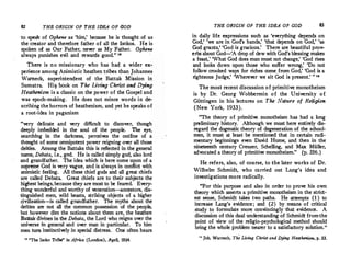 82 THE ORIGIN OF THE IDEA OF GOD
to speak of Oghene as 'him,' because he is thought of as
the creator and therefore father of all the Isokos. He is
spoken of as Our Father, never as My Father. Oghene
always punishes evil and rewards good. " 11
There is no missionary who has had a wider ex­
perience among Animistic heathen tribes than Johannes
Wameck, superintendent of the Battak Mission in
Sumatra. Hi� book on The Living Christ and Dying
Heathenism is a classic on the power of the Gospel and
was epoch-making. He does not mince words in de­
scribing the horrors of heathenism, and yet he speaks of
a root-idea in paganism
"very delicate and very difficult to discover, though
deeply
_
im�edded in the soul of the people. The eye,
searchmg 10 the darkness, perceives the outline of a
th?�ght of some omnipotent power reigning over all those
deities. Among the Battaks this is .reflected in the general
name, Debata, i.e., god. He is called simply god, also lord
and grandfath�r. The idea which is here come upon of a
supr�� God_1s very vague, and is always in conflict with
an1m1sttc feeling. All these chief gods and all great chiefs
are called Debata. Great chiefs are to their subjects the
hi!'hest beings,because they are most to be feared. Every�
thing wonderful and worthy of veneration-ancestors dis­
tinguished men, wild beasts, striking objects of a hlgher
ci��ization--is called grandfather. The myths about the
deities· are not all ·the common possession of the people
but how':v�r dm the notions about them are, the heathe�
Ba� d1�nes m the Debata, the Lord who.reigns over the
universe m general and over man in particular. To him
men tum instinctively in special distress. .One often hears
11
"The lsoko Tribe" in Africa (London), April, 1934.
THE ORIGIN OF THE IDEA OF GOD 83
in daily life expressions such as 'everything depends on
God,' 'we are in God's hands,' 'that depends on Cod,' 'as
God grants,' 'God is gracious.' There are beautiful prov­
erbs about God-'A drop of dew with God's blessing makes
a feast,' 'What God does man must not change,' 'God rises
and looks down upon those who suffer wrong,' 'Do not
follow crooked ways for riches come from God,' 'God is a
righteous Judge,' 'Wherever we sit God is present.' " "
The most recent discussion of primitive monotheism
is by Dr. Georg Wobbermin of the University of
Gi:ittingen in his lectures on The Nature of Religion
(New York, 1933).
"The theory of primitive monotheism has had a long
preliminary history. Although we must here entirely dis­
regard the dogmatic theory of degeneration of the school­
men, it must at least be mentioned that in certain rudi­
mentary beginnings even David Hume, and then in the
nineteenth century Creuzer, Schelling, and Max Muller,
advocated a theory of primitive monotheism." (p. 356.)
He.refers, also, of course, to the later works of Dr.
Wilhelm Schmidt, who carried out La_ng's idea and
investigations more radically.
"For this purpose and also in order to prove his own
theory which asserts a primitive monotheism in the strict­
est sense, Schmidt takes two paths. He attempts (1 ) to
increase Lang's evidence; and (2 ) by means of critical
study to formulate more convincingly that evidence. A
discussion of this dual understanding of Schmidt fromthe
point of view of the religio-psychological method should
bring the whole problem nearer to a satisfactory solution. "
u Joh. Warneck, Tht Living Christ and Dying Heathenism, p. 33.
 