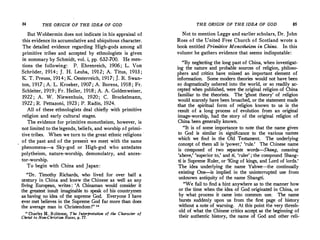 84 THE ORIGIN OF THE IDEA OF GOD
But Wobbermin does not indicate in his appraisal of
this evidence its accumulative and ubiquitous character.
The detailed evidence regarding High-gods among all
�rimitive tribes and accepted by ethnologists is given
m summary by Schmidt, vol. i, pp. 632-700. He men­
tions the following: P. Ehrenreich, 1906; L. Von
Schroder, 1914; J. H. Leuba, 1912; A. Titus, 1913 ;
K. T. Preuss, 1914; K. Oesterreich, 1917; J. R. Swan­
ton, 1917 ; A. L. Kroeker, 1907 ; A. Borens, 1918 ; Fr.
Schleiter, 1919 ; Fr. Heiler, 1918 ; A. A. Goldenweiser,
1922 ; A. W. Niewenhuis, 1920 ; C. Brockelmann,
1922 ; R. Pettazoni, 1923 ; P. Radin, 1924.
All of these ethnologists deal chiefly with primitive
religion and early cultural stages.
The evidence for primitive monotheism, however, is
not limited to the legends, beliefs, and worship of primi­
tive tribes. When we turn to the great ethnic religions '
of the past and of the present we meet with the same
phenomena-a Sky-god or High-god who- antedates
polytheism, nature-worship, demonolatry, and ances­
tor-worship.
To begin with China and Japan:
"Dr. Timothy Richards, who lived for over half a
�e'!-tury in China and knew the Chinese as well as any
hvmg European, writes : 'A Chinaman would consider it
the greatest insult imaginable to speak of his countrymen
as having no idea of the supreme God. Everyone I have
�ver met believes in the Supreme God far more than does
the average man in Christendom !" 111
15 ptarles H. R<?bi�son, The Interpretation of the Character of
Chrut to Non-Chnsttan Races, p. 77.
THE ORIGIN OF THE IDEA OF GOD 85
Not to mention Legge and earlier scholars, Dr. John
Ross of the United Free Church of Scotland wrote a
book entitled Primitive Monotheism in China. In this
volume he gathers evidence that seems indisputable:
"By neglecting the long past of China, when investigat­
ing the nature and probable sources of religion, philoso­
phers and critics have missed an important element of
information. Some modern theories would not have been
so dogmatically ushered into the world, or so readily ac­
cepted when published, were the original religion of China
familiar to the theorists. The 'ghost theory' of religion
would scarcely have been broached, or the statement made
that the spiritual form of -religion known to us is the
result of a long process of evolution from an original
image-worship, had the story of the original religion of
China been generally known.
"It is of some importance to note that the name given
to God is similar in significance to the various names
which we find in the Old Testament. The underlying
concept of them all is 'power,' 'rule.' The Chinese name
is composed of two separate words--Shang, meaning
'above,' 'superior to,' and ti, 'ruler' ; the compound Shang­
ti is Supreme Ruler, or 'King of kings, and Lord of lords.'
The idea underlying the name Yahwe-the continually
existing One-is implied in the uninterrupted use from
unknown antiquity of the name Shangti.
"We fail to _find a hint anywhere as to the manner how
or the time when the idea of God originated in China, or
by what process it came into common use. The name
bursts suddenly upon us from the first page of history
without a note of warning. At this point the very thresh­
old of what the Chinese critics accept as the beginning of
their authentic history, the name of God and other reli-
 