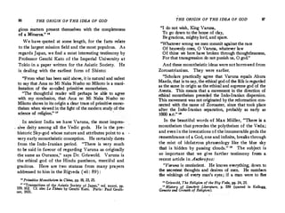 86 THE ORIGIN OF THE IDEA OF GOD
gious matters present themselves with. the completeness
of a Minerva." us
We have quoted at some length, for the facts relate
to the largest mission field and the most pop;,_lous. As
regards Japan, we find a most interesting testimony by
Professor Genchi Kato of the Imperial University at
Tokio in a paper written for the Asiatic Society. He
is.dealing with the earliest form of Shinto:
"From what has been said above, it is natural and safest
to say that Arna no Mi Naka Nusho no Mikoto is a mani­
festation of the so-called primitive monotheism.
."The thoughtf�l reader will perhaps be able to agree
with my conclusion, that Arna no Mi Naka Nusho no
Mikota shows in its origin a clear trace of primitive mono­
theism when viewed in the light of the modern study of the
science of religion." 17
.
In ai:'cient India we have Varuna, the most impres­
s'.ve d
_e
1ty among all the Vedic gods. He is the pre­
historic Sky-god whose nature and attributes point to a
very early monotheistic conception. He certainly dates
from the Indo-lranian period. "There is very much
to be said in favour of regarding Varuna as originally
the same as Ouranos," says Dr. Griswold. Varuna is
the ethical god of the Hindu pantheon, merciful and
gracious. Here are two stanzas from many prayers
addressed to him in the Rigveda (vii : 89) :
11
Primitive Monotheism in China, pp. 18, 23, 25.
1
' "Transactions of the,Asiatic Society· of Japan," vol. xxxvi, pp,
159, 162. Cf. also Le Sh,nto by Gcnchi Kato. Paris : Paul Geuth-
ner, 1931.
THE ORIGIN OF THE IDEA OF GOD
"I do not wish, King Varuna,
To. go dpwn to the ho'!'e of clay,
Be gracious, mighty lord, and spare.
''Whatever wrong we men commit against the race
Of heavenly ones, 0 Varona, whatever law
87
Of thine we here have broken through thoughtlessness,
For that transgression do not punish us, 0 god."
And these monotheistic ideas werenotborrowed from
Zoroastrianism. They were earlier.
"Scholars practically agree that Varuna equals Ahura
Mazda, that is to say, the ethical god of the Rik is regarded
as the same in origin as the ethical and supreme god of the
Avesta. This means that a movement in the direction of
ethical monotheism preceded the Inda-Iranian dispersion.
This movement was not originated by the reformation con­
nected with the name of Zoroaster, since that took place
after the Inclo-Iranian separation, probably as early as
1000 B.C.
" 11
In .the beautiful words of Max Miiller, "There is a
monotheism that precedes the polytheism of the Veda;
and even in the invocations of the innumerable gods the
remembrance of a God, one and infinite, breaks through
the mist of idolatrous phraseology like the blue sky
that is hidden by passing clouds." 1
• The subject is
so important that we give further testimony from a
recent article in Anthropos:
"Varuna is omniscient. He knows everything, down to
the secretest thoughts and desires of men. He numbers
the winkings of every man's eyes; if a man were to flee
1
1 Griswold, The Religion of the Rig Veda, pp. 24, 25.
11
History of Sanskrit Literature, p. 559 (quoted in Kellogg
Genesis and Growth of Religion).
 