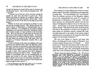 88 THE ORIGIN OF THE IDEA OF GOD
b�yond the heavens he would still be seen by Varuna and
his thousand Spasas. He is wise and universal lord. RV
1 : 25 says :
" 'Varuna, true to holy law (Rta) sits down among his
people, he, most wise, sits there to govern all. From
thence perceiving he beholds all wondrous things, both
wha� hath been and what hereafter will be done. Thou,
0 wise God, are lord of all; thou art the king of earth and
heaven.'
"Neit�er are th�se mere expressions of flattery to coax
the god into granting favours. Max Miiller had put for­
ward a theory of Henotheism or Kathenotheism, but he
had no followers. It is admitted by all modern scholars
(Oldenberg, von Schroeder, Winternitz, Macdonell, Keith)
that Varuna occupies a unique position in the early Rig­
V�d�. He is not just one of many gods, but the only God.
this 1s why I have dwelt so long on Varuna. In the later
Rig-V:eda and in the Atharva Veda.he sinks in importance,
but st,!! stands out among all the Vedic gods, Indra not
excepted, as Professor Bloomfield remarks, 'like a god
among men.'
'.'Varuna is already
_
on the wane and yielding to the most
b01sterou� and matenal
_
Indra when the Rig-Veda opens.
But even 1£ we have no information of pre-Vedic times we
can judge from the progress in the Rig-Veda itself �hat
the Vedic Varuna really was. He is never mentioned with
an equal or rival. He is supreme God, till he disappears
altogether and leaves his place to Indra. Though their at­
tributes as monotheistic gods are not metaphysically ex­
plained and proved in the early Avesta and Rig-Veda,
Ahura Mazda and Varuna are both lineal descendants of
Dyaus Pilar, supreme creatorand ruler of the universe and
supreme judge of men's actions." 20
,o '.'Sin �d �alvation in th� Early Rig Vedas," by T. N. Siqueira
of St Xa"t.er s College, India (in Anthropos, 1934).
THE ORIGIN OF THE IDEA OF GOD 89
The writings of ancient Egypt also witness to mono­
theistic belief in the midst of polytheism, and apparently
of earlier date.. "It is incontestably true," says Renouf,
"that the sublimer portions of the Egyptian religion
are not the comparatively late result of a process of
development or elimfnation of the grosser. The sub­
limer portions are demonstrably ancient and the last
stage of the Egyptian religion was by far the most cor­
rupt." And he goes on to quote from another French
scholar, Rouge: "The belief.in the unity of theSupreme
God and in his attributes as Creator and Lawgiver of
man-these are primitive notions, encased like inde­
structible diamonds in the midst of the myths-logical
superfetations accumulated in the centuries which have
passed over the ancient civilization." 21
We turn from Egypt to Assyria and learn that
Ashur, the King-god, in the words of Olmstead, "was
in many respects the precursor of Yahweh. . . . . Each·
nation was at about the same period well on the road to
monotheism. And then came the parting of the ways:
Yahweh entered upon that unexampled development
which led to the Christian Jehovah; Ashur succumbed
1
1 Renouf, Origin and Growth of Religion, p. 95. 11We will not
go astray/' says Alfred Blum•Emst, "if we posit for the early
Egyptians, next to their zOOlatry and polytheism, a monotheistic
tendency. It is not, however, the result of a development, but
rather a heritage of primeval date." He then quotes at length from
the Egyptologist Brugsch, who condudes : "Die zahllosen Fii.lle, in
welchen mit alter Klarheit und1Deutlichkeit des Verstii.ndnisses der
Aegypter von Gott spricht. oder sich an Gott wendet, erwecken den
Glauben, als sei bereits in den friihesten Zeiten der 3.gyptischen
Geschichte der eine, namenlose, unerfassliche, ewige Gott in seiner
hOChsten Reinheit von den Bewohnern des Niltales bekannt und
verehrt worden."
 