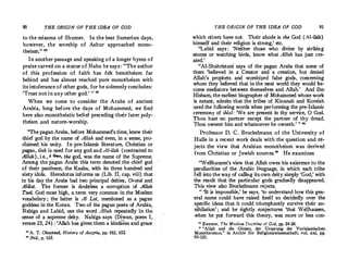 90
_THE ORIGIN OF THE IDEA OF GOD
to the miasma of Shumer.· In the best Sumerian days,
however, the worship of Ashur approached mono­
theism." 22
In another passage and speaking of a longer hymn of
praise carved on a statue of Nabu he says: "The author
of this profession of faith has felt henotheism far
behind and has almost reached pure monotheism with
its intolerance of other gods, for he solemnly concludes:
'Trust not in any other god.' " "
When we come to consider the Arabs of ancient
Arabia, long before the days of Mohammed, we find
here also monotheistic belief preceding their later poly­
theism ;md nature-worship.
"The pagan Arabs, before Mohammed's time, knew their
chief god by the name of Allah and even, in a sense, pro­
claimed his unity. In pre-Islamic literature, Christian or
pagan, ilah is used for any god and Al-ilah (contracted to
Allah), i.e., 6 e..,, the god, was the name of the Supreme.
Among the pagan Arabs this term denoted the chief god
of their pantheon, the Kaaba, with its three hundred and
sixty idols. Herodotus informs us (Lib. II, cap.viii) that
in his day the Arabs had two principal deities, Orotal and
Alilat. The former is doubtless a corruption of Allah
Taal, God most high, a term _very common in the Moslem
vocabulary ; the latter is Al Lat, mentioned as a pagan
goddess in the Koran. Two of the pagan poets of Arabia
Nabiga and Labid, use the word Allah repeatedly in th;
sense of a supreme deity. Nabiga says (Diwan, poem I,
verses 23, 24) : 'Allah has given them a kindness and·grace
" A. T. Olmstead, History of Assyria, pp. 612, 653.
" Ibid., p. 165.
THE ORIGIN OF THE IDEA OF GOD 91
which others have not. Their abode is the God (AI-ilah)
himself and their religion is strong,' etc.
"Labid says : 'Neither those who divine by striking
-stones or watching birds, know what Allah.has just cre­
ated.'
"Al-Shahristani says of the pagan Arabs that some of
them 'believed in a Creator and a creation, but denied
Allah's prophets and worshiped false gods, concerning
whom they believed that in the next world they would l)e­
come mediators between themselves and Allah.
' And Ibn
Hisham, the earliest biographer of Mohammed whose work
is extant, admits that the tribes of Kinanah and Koreish
used the following words when performing the pre-Islamic
ceremony of ihlal: 'We are present in thy service, 0 God.
.Thou hast no partner except the partner of thy dread.
Thou ownest him and whatsoever he owneth.' " 2
'
Professor D.C. Brockelmann of the University of
Halle in a recent work deals with the question and re­
jects the view that Arabian monotheism was derived
from Christian or Jewish sources." He examines
"Wellhausen's view that Allah owes his existenceto the
peculiarities of the Arabic language,· in which each tribe
fell into the way of calling itsown deity simply 'God,' with
the result that the particular gods gradually disappeared.
This view also Brockelmann rejects.
�' 'It is impossible,' he says, 'to understand how this gen­
eral name could have raised itself so decidedly over .the
specific ideas that it could triumphantly survive their an­
nihilation' ; and he rightly conjectures 'that Wel/hausen,
when he put forward this theory, was more or less con-
u Zwerner, The Moslem Doctrine of God, pp. 24-26.
�· "Allah und die GOtzen, der Ursprung der Vorislamischen
Monotheismus," in Archiv fiir Religionswissenschaft, vol. xx� pp. ·
99-121.
 